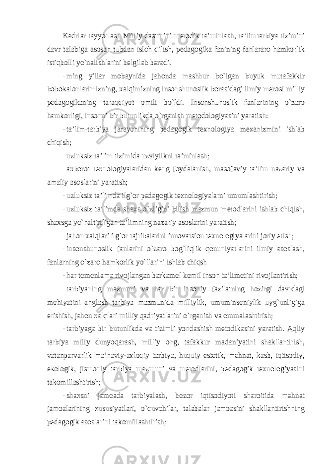 Kadrlar tayyorlash Milliy dasturini metodik ta’minlash, ta’limtarbiya tizimini davr talabiga asosan tubdan isloh qilish, pedagogika fanining fanlararo hamkorlik istiqbolli yo`nalishlarini belgilab beradi. - ming yillar mobaynida jahonda mashhur bo`lgan buyuk mutafakkir bobokalonlarimizning, xalqimizning insonshunoslik borasidagi ilmiy merosi milliy pedagogikaning taraqqiyot omili bo`ldi. Insonshunoslik fanlarining o`zaro hamkorligi, insonni bir butunlikda o`rganish metodologiyasini yaratish: - ta’lim-tarbiya jarayonining pedagogik texnologiya mexanizmini ishlab chiqish; - uzluksiz ta’lim tizimida uzviylikni ta’minlash; - axborot texnologiyalaridan keng foydalanish, masofaviy ta’lim nazariy va amaliy asoslarini yaratish; - uzluksiz ta’limda ilg`or pedagogik texnologiyalarni umumlashtirish; - uzluksiz ta’limda shaxs o`zligini bilish mazmun metodlarini ishlab chiqish, shaxsga yo`naltiriligan ta’limning nazariy asoslarini yaratish; - jahon xalqlari ilg`or tajribalarini innovatsion texnologiyalarini joriy etish; - insonshunoslik fanlarini o`zaro bog`liqlik qonuniyatlarini ilmiy asoslash, fanlarning o`zaro hamkorlik yo`llarini ishlab chiqsh - har tomonlama rivojlangan barkamol komil inson ta’limotini rivojlantirish; - tarbiyaning mazmuni va har bir insoniy fazilatning hozirgi davrdagi mohiyatini anglash tarbiya mazmunida milliylik, umuminsoniylik uyg`unligiga erishish, jahon xalqlari milliy qadriyatlarini o`rganish va ommalashtirish; - tarbiyaga bir butunlikda va tizimli yondashish metodikasini yaratish. Aqliy tarbiya miliy dunyoqarash, milliy ong, tafakkur madaniyatini shakllantirish, vatanparvarlik ma’naviy-axloqiy tarbiya, huquiy estetik, mehnat, kasb, iqtisodiy, ekologik, jismoniy tarbiya mazmuni va metodlarini, pedagogik texnologiyasini takomillashtirish; - shaxsni jamoada tarbiyalash, bozor iqtisodiyoti sharoitida mehnat jamoalarining xususiyatlari, o`quvchilar, talabalar jamoasini shakllantirishning pedagogik asoslarini takomillashtirish; 