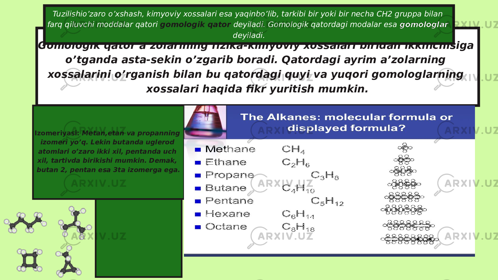 Gomologik qator a’zolarining fizika-kimyoviy xossalari biridan ikkinchisiga o’tganda asta-sekin o’zgarib boradi. Qatordagi ayrim a’zolarning xossalarini o’rganish bilan bu qatordagi quyi va yuqori gomologlarning xossalari haqida fikr yuritish mumkin.Tuzilishio’zaro o’xshash, kimyoviy xossalari esa yaqinbo’lib, tarkibi bir yoki bir necha CH2 gruppa bilan farq qiluvchi moddalar qatori gomologik qator deyiladi. Gomologik qatordagi modalar esa gomologlar deyiladi. Izomeriyasi: Metan,etan va propanning izomeri yo’q. Lekin butanda uglerod atomlari o’zaro ikki xil, pentanda uch xil, tartivda birikishi mumkin. Demak, butan 2, pentan esa 3ta izomerga ega. 