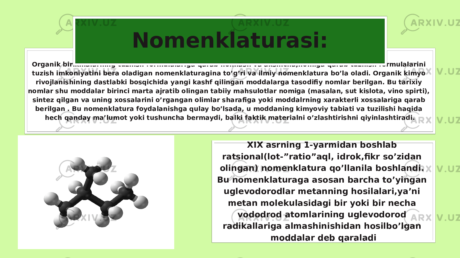 Organik birikmalarning tuzilish formulalariga qarab nomlash va aksincha,nomiga qarab tuzilish formulalarini tuzish imkoniyatini bera oladigan nomenklaturagina to’g’ri va ilmiy nomenklatura bo’la oladi. Organik kimyo rivojlanishining dastlabki bosqichida yangi kashf qilingan moddalarga tasodifiy nomlar berilgan. Bu tarixiy nomlar shu moddalar birinci marta ajratib olingan tabiiy mahsulotlar nomiga (masalan, sut kislota, vino spirti), sintez qilgan va uning xossalarini o’rgangan olimlar sharafiga yoki moddalrning xarakterli xossalariga qarab berilgan . Bu nomenklatura foydalanishga qulay bo’lsada, u moddaning kimyoviy tabiati va tuzilishi haqida hech qanday ma’lumot yoki tushuncha bermaydi, balki faktik materialni o’zlashtirishni qiyinlashtiradi. Nomenklaturasi: XIX asrning 1-yarmidan boshlab ratsional(lot-”ratio”aql, idrok,fikr so’zidan olingan) nomenklatura qo’llanila boshlandi. Bu nomenklaturaga asosan barcha to’yingan uglevodorodlar metanning hosilalari,ya’ni metan molekulasidagi bir yoki bir necha vododrod atomlarining uglevodorod radikallariga almashinishidan hosilbo’lgan moddalar deb qaraladi 