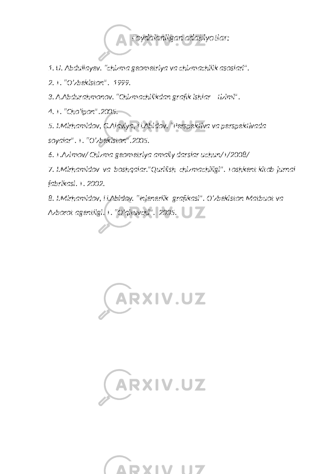 Foydalanilgan adabiyotlar: 1. U. Abdullayev. “chizma geometriya va chizmachilik asoslari”. 2. T. “O’zbekiston”. 1999. 3. A.Abdurahmonov. “Chizmachilikdan grafik ishlar tizimi”. 4. T. “Cho’lpon”.2005. 5. J.Mirhamidov, G.Alaviya, H.Abidov. “Perspektiva va perspektivada soyalar”. T. “O’zbekiston”.2005. 6. T.Azimov/ Chizma geometriya amaliy darslar uchun/T/2008/ 7. J.Mirhamidov va boshqalar.”Qurilish chizmachiligi”. Toshkent kitob-jurnal fabrikasi. T. 2002. 8. J.Mirhamidov, H.Abidov. “Injenerlik grafikasi”. O’zbekiston Matbuot va Azborot agentligi. T. “O’qituvchi”. 2005. 