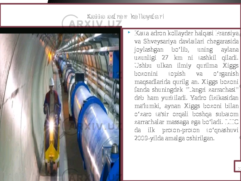  Katta adron kollayder halqasi Fransiya va Shveysariya davlatlari chegarasida joylashgan bo‘lib, uning aylana uzunligi 27 km ni tashkil qiladi. Ushbu ulkan ilmiy qurilma Xiggs bozonini topish va o‘rganish maqsadlarida qurilg an. Xiggs bozoni fanda shuningdek &#34;Tangri zarrachasi&#34; deb ham yuritiladi. Yadro fizikasidan ma&#39;lumki, aynan Xiggs bozoni bilan o‘zaro ta&#39;sir orqali boshqa subatom zarrachalar massaga ega bo‘ladi. LHC da ilk proton-proton to‘qnashuvi 2009-yilda amalga oshirilgan. 12 Katta adron kollayderi 