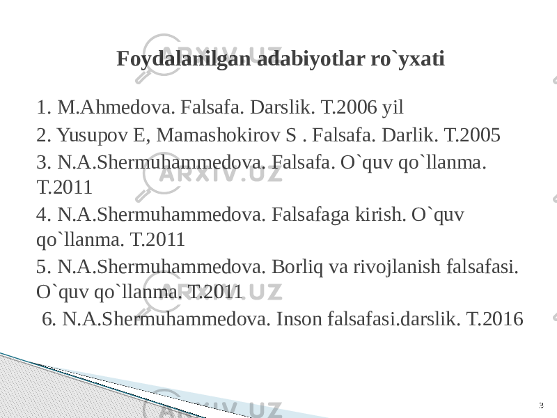 Foydalanilgan adabiyotlar ro`yxati 1. M.Ahmedova. Falsafa. Darslik. T.2006 yil 2. Yusupov E, Mamashokirov S . Falsafa. Darlik. T.2005 3. N.A.Shermuhammedova. Falsafa. O`quv qo`llanma. T.2011 4. N.A.Shermuhammedova. Falsafaga kirish. O`quv qo`llanma. T.2011 5. N.A.Shermuhammedova. Borliq va rivojlanish falsafasi. O`quv qo`llanma. T.2011 6. N.A.Shermuhammedova. Inson falsafasi.darslik. T.2016 3 