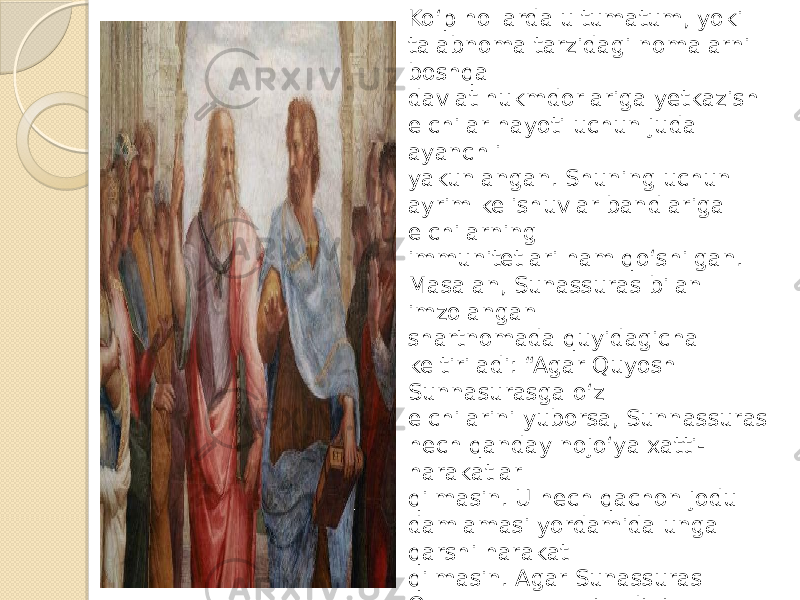 Ko‘p hollarda ultumatum, yoki talabnoma tarzidagi nomalarni boshqa davlat hukmdorlariga yetkazish elchilar hayoti uchun juda ayanchli yakunlangan. Shuning uchun ayrim kelishuvlar bandlariga elchilarning immunitetlari ham qo‘shilgan. Masalan, Sunassuras bilan imzolangan shartnomada quyidagicha keltiriladi: “Agar Quyosh Sunnasurasga o‘z elchilarini yuborsa, Sunnassuras hech qanday nojo‘ya xatti- harakatlar qilmasin. U hech qachon jodu damlamasi yordamida unga qarshi harakat qilmasin. Agar Sunassuras Quyoshga yo valiahdini, yo elchisini yuboradigan yoki o‘zi shaxsan keladigan bo‘lsa, Quyosh ham unga qarshi hech qanday nojo‘ya ishlarni amalga oshirmasin. U ham makr damlamasi yordamida unga qarshi harakat qilmasin”. 