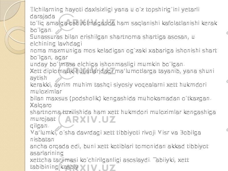 Elchilarning hayoti daxlsizligi yana u o‘z topshirig‘ini yetarli darajada to‘liq amalga oshirolmaganda ham saqlanishi kafolatlanishi kerak bo‘lgan. Sunassuras bilan erishilgan shartnoma shartiga asosan, u elchining lavhdagi noma mazmuniga mos keladigan og‘zaki xabariga ishonishi shart bo‘lgan, agar unday bo‘lmasa elchiga ishonmasligi mumkin bo‘lgan. Xett diplomatik hujjatlaridagi ma’lumotlarga tayanib, yana shuni aytish kerakki, ayrim muhim tashqi siyosiy voqealarni xett hukmdori mulozimlar bilan maxsus (podsholik) kengashida muhokamadan o‘tkazgan. Xalqaro shartnoma tuzilishida ham xett hukmdori mulozimlar kengashiga murojaat qilgan. Ma’lumki, o‘sha davrdagi xett tibbiyoti rivoji Misr va Bobilga nisbatan ancha orqada edi, buni xett kotiblari tomonidan akkad tibbiyot asarlarining xettcha tarjimasi ko‘chirilganligi asoslaydi. Tabiiyki, xett tabibining kasbiy malakasi o‘z hukmdori, oila a’zolari yoki qarindoshlarini kasallikdan forig‘ etishga yetmagan paytida, xett podsholari Misr fir’avniga yoki Bobil hukmdoriga yaxshi tabib jo‘natishni so‘rab murojaat qilgan. Bu borada Ramzes IIning Xattusili IIIga javob nomasi katta qiziqish uyg‘otadi. Xattusili III fir’avndan xettchada (aniqrog‘i luviychada) Massanussis (luviycha “ maššana” – xudo) ismi bilan ataluvchi farzand ko‘rmaslik dardiga uchragan singlisi uchun tabib yuborishni so‘ragan. U ikki marta turmush qurgan bo‘lib, ikkisida ham farzandli bo‘lmagan. 