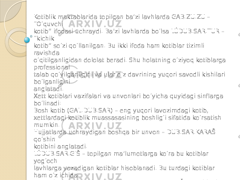 Kotiblik maktablarida topilgan ba’zi lavhlarda GAB.ZU.ZU – “O‘quvchi kotib” ifodasi uchraydi. Ba’zi lavhlarda bo‘lsa LÚDUB.SAR.TUR – “kichik kotib” so‘zi qo‘llanilgan. Bu ikki ifoda ham kotiblar tizimli ravishda o‘qitilganligidan dololat beradi. Shu holatning o‘ziyoq kotiblarga professional talab qo‘yilganligini va ular o‘z davrining yuqori savodli kishilari bo‘lganligini anglatadi. Xett kotiblari vazifalari va unvonlari bo‘yicha quyidagi sinflarga bo‘linadi: Bosh kotib (GAL.DUB.SAR) – eng yuqori lavozimdagi kotib, xettlardagi kotiblik muassasasining boshlig‘i sifatida ko‘rsatish mumkin. Hujjatlarda uchraydigan boshqa bir unvon – DUB.SAR.KARAŠ qo‘shin kotibini anglatadi. LÚDUB.SAR.GIŠ – topilgan ma’lumotlarga ko‘ra bu kotiblar yog‘och lavhlarga yozadigan kotiblar hisoblanadi. Bu turdagi kotiblar ham o‘z ichida yog‘ochga yozuvchi Bosh kotib (GAL.DUB.SAR.GIŠ), qo‘shinning lavh yozuvchi kotibi (LÚDUB.SAR.GIŠ.KARAŠ) kabilarga ajratiladi. Bu kotiblar ishlatgan material yog‘ochligi tufayli, afsuski, ular yaratgan lavhlar bizgacha yetib kelmagan. Faqat topilgan boshqa hujjatlar orqali bunday yog‘och lavhlar bo‘lganligini bilish mumkin bo‘ldi. 