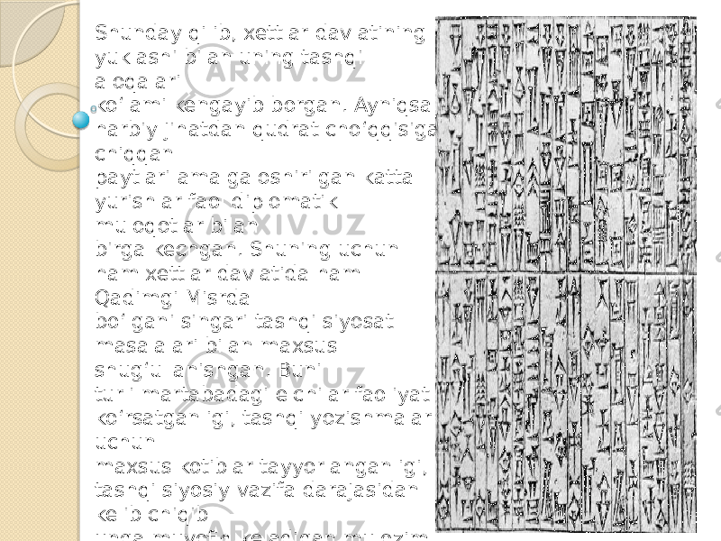 Shunday qilib, xettlar davlatining yuklashi bilan uning tashqi aloqalari ko‘lami kengayib borgan. Ayniqsa harbiy jihatdan qudrat cho‘qqisiga chiqqan paytlari amalga oshirilgan katta yurishlar faol diplomatik muloqotlar bilan birga kechgan. Shuning uchun ham xettlar davlatida ham Qadimgi Misrda bo‘lgani singari tashqi siyosat masalalari bilan maxsus shug‘ullanishgan. Buni turli martabadagi elchilar faoliyat ko‘rsatganligi, tashqi yozishmalar uchun maxsus kotiblar tayyorlanganligi, tashqi siyosiy vazifa darajasidan kelib chiqib unga muvofiq keladigan mulozim tayin etilganligida ko‘rish mumkin. 