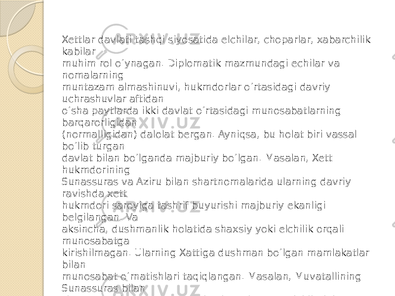 Xettlar davlati tashqi siyosatida elchilar, choparlar, xabarchilik kabilar muhim rol o‘ynagan. Diplomatik mazmundagi echilar va nomalarning muntazam almashinuvi, hukmdorlar o‘rtasidagi davriy uchrashuvlar aftidan o‘sha paytlarda ikki davlat o‘rtasidagi munosabatlarning barqarorligidan (normalligidan) dalolat bergan. Ayniqsa, bu holat biri vassal bo‘lib turgan davlat bilan bo‘lganda majburiy bo‘lgan. Masalan, Xett hukmdorining Sunassuras va Aziru bilan shartnomalarida ularning davriy ravishda xett hukmdori saroyiga tashrif buyurishi majburiy ekanligi belgilangan. Va aksincha, dushmanlik holatida shaxsiy yoki elchilik orqali munosabatga kirishilmagan. Ularning Xattiga dushman bo‘lgan mamlakatlar bilan munosabat o‘rnatishlari taqiqlangan. Masalan, Muvatallining Sunassuras bilan shartnomasida “Sunassuras hech qachon o‘z elchilarini xurritlarga yubormaydi va Xurri mamlakatidan keladigan elchilarni o‘zining mamlakatiga umuman qo‘ymaydi” deyilgan edi 