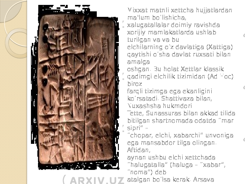 Mixxat matnli xettcha hujjatlardan ma&#39;lum bo‘lishicha, xalugatallalar doimiy ravishda xorijiy mamlakatlarda ushlab turilgan va va bu elchilarning o‘z davlatiga (Xattiga) qaytishi o‘sha davlat ruxsati bilan amalga oshgan. Bu holat Xettlar klassik qadimgi elchilik tizimidan (Ad Hoc) biroz farqli tizimga ega ekanligini ko‘rsatadi. Shattivaza bilan, Nuxashsha hukmdori Tette, Sunassuras bilan akkad tilida bitilgan shartnomada odatda “mar sipri” – “ chopar, elchi, xabarchi” unvoniga ega mansabdor tilga olingan. Aftidan, aynan ushbu elchi xettchada “halugatalla” (haluga – “xabar”, “noma”) deb atalgan bo‘lsa kerak. Arsava maktublariga ko‘ra, bunday elchilar noma bitilgan lavhlarni bir hukmdordan boshqasiga yetkazib turgan. Ba’zan elchilarga nomani og‘zaki tarzda yetkazish vazifasi ham yuklangan. 