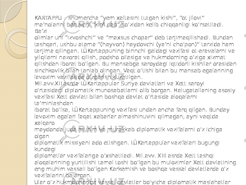 KARTAPPU – shumercha “yem xaltasini tutgan kishi”, “ot jilovi” ma’nolarini beruvchi “kir4.dab” so‘zidan kelib chiqqanligi ko‘rsatiladi. Ba’zi olimlar uni “izvoshchi” va “maxsus chopar” deb tarjimaqilishadi. Bundan tashqari, ushbu atama “(hayvon) haydovchi (ya’ni cho‘pon)” tarzida ham tarjima qilingan. LÙKartappuning birinchi galdagi vazifasi ot-aravalarni va yilqilarni nazorat qilish, podsho oilasiga va hukmdorning o‘ziga xizmat qilishdan iborat bo‘lgan. Bu mansabga saroydagi iqtidorli kishilar orasidan sinchkovlik bilan tanlab olingan. Vaqt o‘tishi bilan bu mansab egalarining lavozim vazifasida o‘zgarish kuzatilgan. Mil.avv.XII asrda LÙKartappular Suriya davlatlari va Xett saroyi o‘rtasidagi diplomatik munosabatlarni olib borgan. Halugatallaning asosiy vazifasi Xett davlati bilan boshqa davlat o‘rtasida aloqalarni ta’minlashdan iborat bo‘lsa, LÙKartappuning vazifasi undan ancha farq qilgan. Bunday lavozim egalari faqat xabarlar almashinuvini qilmagan, ayni vaqtda xalqaro maydonda juda muhim va murakkab diplomatik vazifalarni o‘z ichiga olgan diplomatik missiyani ado etishgan. LÙKartappular vazifalari bugungi kundagi diplomatlar vazifalariga o‘xshatiladi. Mil.avv. XIII asrda Xett tashqi aloqalarining yuritilishi tamal toshi bo‘lgan bu mulozimlar Xett davlatining eng muhim vassali bo‘lgan Karkemish va boshqa vassal davlatlarda o‘z vazifalarini bajargan. Ular o‘z hukmdorlariga vassal davlatlar bo‘yicha diplomatik maslahatlar berib turgan. Shu nuqtai nazardan, Xett boshqaruv markazining vassalari bilan aloqalarning xavfsiz tarzda olib borilishini ta’minlash, markaziy hokimiyat armiyasi ustidan nazoratni amalga oshirish uning vazifalari qatorida bo‘lgan. 