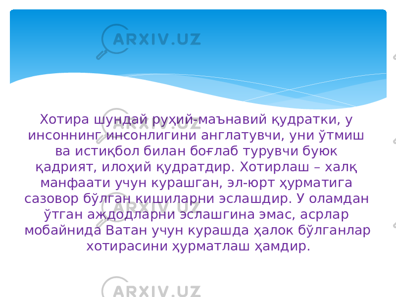 Хотира шундай руҳий-маънавий қудратки, у инсоннинг инсонлигини англатувчи, уни ўтмиш ва истиқбол билан боғлаб турувчи буюк қадрият, илоҳий қудратдир. Хотирлаш – халқ манфаати учун курашган, эл-юрт ҳурматига сазовор бўлган кишиларни эслашдир. У оламдан ўтган аждодларни эслашгина эмас, асрлар мобайнида Ватан учун курашда ҳалок бўлганлар хотирасини ҳурматлаш ҳамдир. 