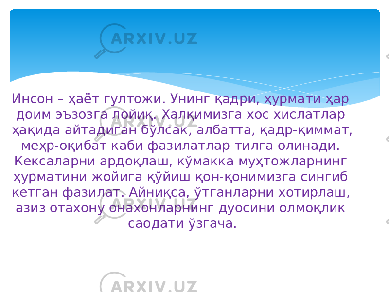 Инсон – ҳаёт гултожи. Унинг қадри, ҳурмати ҳар доим эъзозга лойиқ. Халқимизга хос хислатлар ҳақида айтадиган бўлсак, албатта, қадр-қиммат, меҳр-оқибат каби фазилатлар тилга олинади. Кексаларни ардоқлаш, кўмакка муҳтожларнинг ҳурматини жойига қўйиш қон-қонимизга сингиб кетган фазилат. Айниқса, ўтганларни хотирлаш, азиз отахону онахонларнинг дуосини олмоқлик саодати ўзгача. 