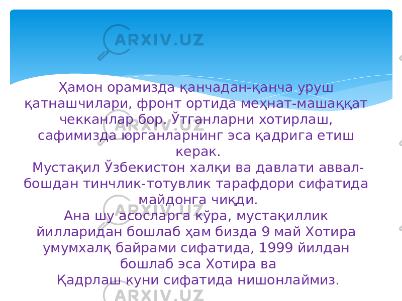 Ҳамон орамизда қанчадан-қанча уруш қатнашчилари, фронт ортида меҳнат-машаққат чекканлар бор. Ўтганларни хотирлаш, сафимизда юрганларнинг эса қадрига етиш керак. Мустақил Ўзбекистон халқи ва давлати аввал- бошдан тинчлик-тотувлик тарафдори сифатида майдонга чиқди. Ана шу асосларга кўра, мустақиллик йилларидан бошлаб ҳам бизда 9 май Хотира умумхалқ байрами сифатида, 1999 йилдан бошлаб эса Хотира ва Қадрлаш куни сифатида нишонлаймиз. 