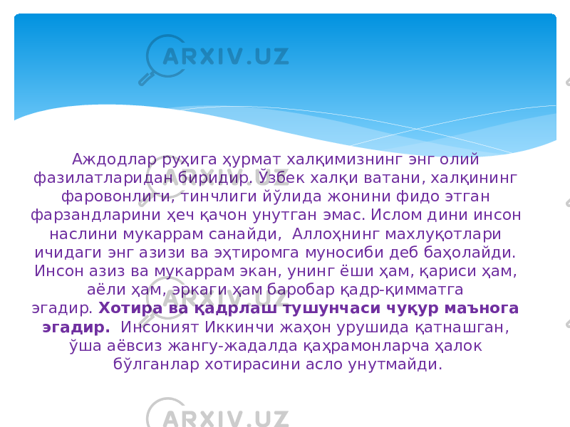 Аждодлар руҳига ҳурмат халқимизнинг энг олий фазилатларидан биридир. Ўзбек халқи ватани, халқининг фаровонлиги, тинчлиги йўлида жонини фидо этган фарзандларини ҳеч қачон унутган эмас. Ислом дини инсон наслини мукаррам санайди, Аллоҳнинг махлуқотлари ичидаги энг азизи ва эҳтиромга муносиби деб баҳолайди. Инсон азиз ва мукаррам экан, унинг ёши ҳам, қариси ҳам, аёли ҳам, эркаги ҳам баробар қадр-қимматга эгадир.  Хотира ва қадрлаш тушунчаси чуқур маънога эгадир.   Инсоният Иккинчи жаҳон урушида қатнашган, ўша аёвсиз жангу-жадалда қаҳрамонларча ҳалок бўлганлар хотирасини асло унутмайди. 