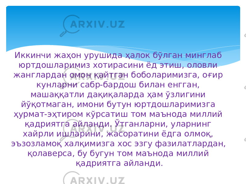 Иккинчи жаҳон урушида ҳалок бўлган минглаб юртдошларимиз хотирасини ёд этиш, оловли жанглардан омон қайтган боболаримизга, оғир кунларни сабр-бардош билан енгган, машаққатли дақиқаларда ҳам ўзлигини йўқотмаган, имони бутун юртдошларимизга ҳурмат-эҳтиром кўрсатиш том маънода миллий қадриятга айланди. Ўтганларни, уларнинг хайрли ишларини, жасоратини ёдга олмоқ, эъзозламоқ халқимизга хос эзгу фазилатлардан, қолаверса, бу бугун том маънода миллий қадриятга айланди. 