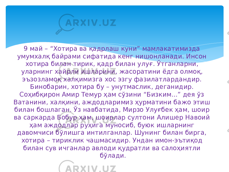 9 май – “Хотира ва қадрлаш куни” мамлакатимизда умумхалқ байрами сифатида кенг нишонланади. Инсон хотира билан тирик, қадр билан улуғ. Ўтганларни, уларнинг хайрли ишларини, жасоратини ёдга олмоқ, эъзозламоқ халқимизга хос эзгу фазилатлардандир. Бинобарин, хотира бу – унутмаслик, деганидир. Соҳибқирон Амир Темур ҳам сўзини “Бизким...” дея ўз Ватанини, халқини, аждодларимиз ҳурматини бажо этиш билан бошлаган. Ўз навбатида, Мирзо Улуғбек ҳам, шоир ва саркарда Бобур ҳам, шоирлар султони Алишер Навоий ҳам аждодлар руҳига муносиб, буюк ишларнинг давомчиси бўлишга интилганлар. Шунинг билан бирга, хотира – тириклик чашмасидир. Ундан имон-эътиқод билан сув ичганлар авлоди қудратли ва салоҳиятли бўлади. 