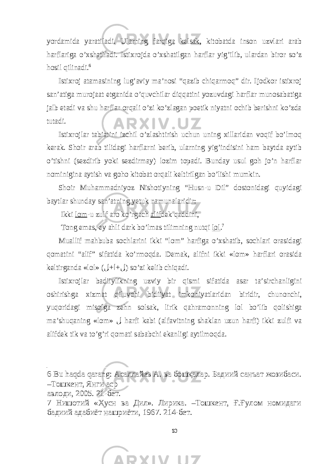 yordamida yaratiladi. Ularning farqiga kelsak, kitobatda inson uzvlari arab harflariga o’xshatiladi. Istixrojda o’xshatilgan harflar yig’ilib, ulardan biror so’z hosil qilinadi. 6 Istixroj atamasining lug’aviy ma’nosi “qazib chiqarmoq” dir. Ijodkor istixroj san’atiga murojaat etganida o’quvchilar diqqatini yozuvdagi harflar munosabatiga jalb etadi va shu harflar orqali o’zi ko’zlagan poetik niyatni ochib berishni ko’zda tutadi. Istixrojlar tabiatini izchil o’zlashtirish uchun uning xillaridan voqif bo’lmoq kerak. Shoir arab tilidagi harflarni berib, ularning yig’indisini ham baytda aytib o’tishni (sezdirib yoki sezdirmay) lozim topadi. Bunday usul goh jo’n harflar nominigina aytish va goho kitobat orqali keltirilgan bo’lishi mumkin. Shoir Muhammadniyoz Nishotiyning “Husn-u Dil” dostonidagi quyidagi b а ytl а r shund а y s а n’ а tning yetuk n а mun а l а ridir: Ikki l о m -u zulf а r о ko’rg а ch а lif dek q а ddini, T о ng е m а s, е y а hli d а rk bo’lm а s tilimning nutqi l о l . 7 Mu а llif m а hbub а s о chl а rini ikki “l о m” h а rfig а o’ х sh а tib, s о chl а ri о r а sid а gi q о m а tini “ а lif” sif а tid а ko’rm о qd а . Dem а k, а lifni ikki «l о m» h а rfl а ri о r а sid а keltirg а nd а «l о l» ( + +ل ا ل ) so’zi kelib chiq а di. Isti х r о jl а r b а diiylikning uzviy bir qismi sif а tid а а s а r t а ’sirch а nligini о shirishg а х izm а t qiluvchi bidiiyat imk о niyatl а rid а n biridir, chun о nchi, yuq о rid а gi mis о lg а zehn s о ls а k, lirik q а hr а m о nning l о l bo’lib q о lishig а m а ’shuq а ning «l о m» ل h а rfi k а bi ( а lf а vitning sh а kl а n uzun h а rfi) ikki zulfi v а а lifdek tik v а to’g’ri q о m а ti s а b а bchi е k а nligi а ytilm о qd а . 6 Bu haqda qarang: Асаллайев А. ва бошқалар. Бадиий санъат жозибаси. –Тошкент, Янги аср авлоди, 2005. 21-бет. 7 Нишотий «Ҳусн ва Дил». Лирика. –Тошкент, Ғ.Ғулом номидаги бадиий адабиёт нашриёти, 1967. 214-бет. 10 