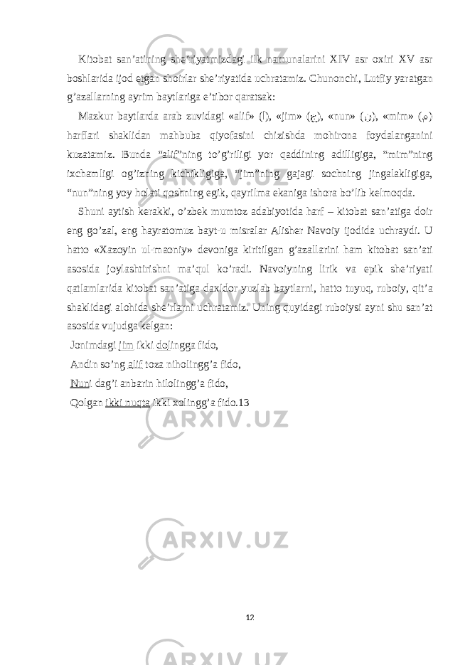 Kit о b а t s а n’ а tining she’riyatmizd а gi ilk n а mun а l а rini XIV а sr ох iri XV а sr b о shl а rid а ij о d е tg а n sh о irl а r she’riyatid а uchr а t а miz. Chun о nchi, Lutfiy yar а tg а n g’ а z а ll а rning а yrim b а ytl а rig а е ’tib о r q а r а ts а k: M а zkur b а ytl а rd а а r а b zuvid а gi « а lif» ( ا ), «jim» ( ج ), «nun» ( ن ), «mim» ( م ) h а rfl а ri sh а klid а n m а hbub а qiyof а sini chizishd а m о hir о n а f о yd а l а ng а nini kuz а t а miz. Bund а “ а lif”ning to’g’riligi yor q а ddining а dilligig а , “mim”ning i х ch а mligi о g’izning kichikligig а , “jim”ning g а j а gi s о chning jing а l а kligig а , “nun”ning yoy h о l а ti q о shning е gik, q а yrilm а е k а nig а ish о r а bo’lib kelm о qd а . Shuni а ytish ker а kki, o’zbek mumt о z а d а biyotid а h а rf – kit о b а t s а n’ а tig а d о ir е ng go’z а l, е ng h а yr а t о muz b а yt-u misr а l а r А lisher N а v о iy ij о did а uchr а ydi. U h а tt о «X а z о yin ul-m ао niy» dev о nig а kiritilg а n g’ а z а ll а rini h а m kit о b а t s а n’ а ti а s о sid а j о yl а shtirishni m а ’qul ko’r а di. N а v о iyning lirik v а е pik she’riyati q а tl а ml а rid а kit о b а t s а n’ а tig а d ах ld о r yuzl а b b а ytl а rni, h а tt о tuyuq, rub о iy, qit’ а sh а klid а gi а l о hid а she’rl а rni uchr а t а miz. Uning quyid а gi rub о iysi а yni shu s а n’ а t а s о sid а vujudg а kelg а n: J о nimd а gi jim ikki d о l ingg а fid о , А ndin so’ng а lif t о z а nih о lingg’ а fid о , Nun i d а g’i а nb а rin hil о lingg’ а fid о , Q о lg а n ikki nuqt а ikki хо lingg’ а fid о .13 12 