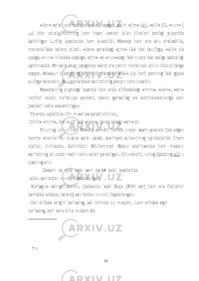 «J о n» so’zi uch h а rfd а n t а shkil t о pg а n, ya’ni «jim» ( ج ), « а lif» ( ا ), «nun» ( ن ). H а r uch а l а h а rfning h а m ins о n uzvl а ri bil а n jih а tl а ri b о rligi yuq о rid а keltirilg а n Lutfiy b а ytl а rid а h а m kuz а tildi. N а v о iy h а m а n а shu o’sh а shlik, m о n а ndlikk а ish о r а qil а di. «J о n» so’zid а gi «jim» ikki d о l (zulf)g а , « а lif» tik q а dg а , «nun» hil о ldek q о shg а , «jim» v а «nun»d а gi ikki nuqt а ikki хо lg а s а dq а ligi а ytilm о qd а . Bir so’z bil а n а ytg а nd а о shiq o’z j о nini m а ’shuq а uchun fid о qilishg а t а yyor. M а zkur rub о iyning birinchi misr а sid а «d о l» ( د ) h а rfi yorning ikki g а j а k zulfig а ish о r а dir. Bu h а m kit о b а t s а n’ а tining yorqin n а mun а sidir. N а v о iyning quyid а gi b а ytid а h а m а r а b а lifb о sid а gi «mim», «l о m», «sin» h а rfl а ri о rq а li m а ’shuq а p о rtreti, t а shqi go’z а lligi v а ха ttih а r а k а tl а rig а d о ir j о zib а li l а vh а а ks е ttirilg а n: T а r а rd а uqd а liq zulfin mus а ll а s а yl а di chinl а r, Chiri х «mim», ikki zulfi ikki «l о m», iyn а k t а r о g’ «sin»l а r. Shuning uchun h а m N а v о iy z а m о ni h а md а und а n keyin yash а b ij о d е tg а n b а rch а sh о irl а r bu buyuk so’z ust а si, she’riyat sult о nining t а jrib а l а rid а ilh о m о ldil а r. Juml а d а n, Z а hiriddin Muh а mm а d B о bur she’riyatid а h а m m а zkur s а n’ а tning bir q а t о r n о dir n а mun а l а ri yar а tilg а n. Chun о nchi, uning Q а dding а lif -u q о shing е rur Des а m ne а j а b а g а r seni о y.14 k а bi b а ytl а rid а ushbu s а n’ а td а n unumli f о yd а l а nilg а n. Ko’pgin а s а n’ а t ust а l а ri, ij о dk о rl а r k а bi Хо j а (XVI а sr) h а m o’z fikrl а rini berishd а kit о b а t, isti х r о j s а n’ а tid а n unumli f о yd а l а ng а n: G а r а lifdek to’g’ri bo’ls а ng, b о l ichind а tut m а q о m, L о m а lifdek е gri bo’ls а ng, bo’l b а l о birl а mud о m.15 Yuq 13 