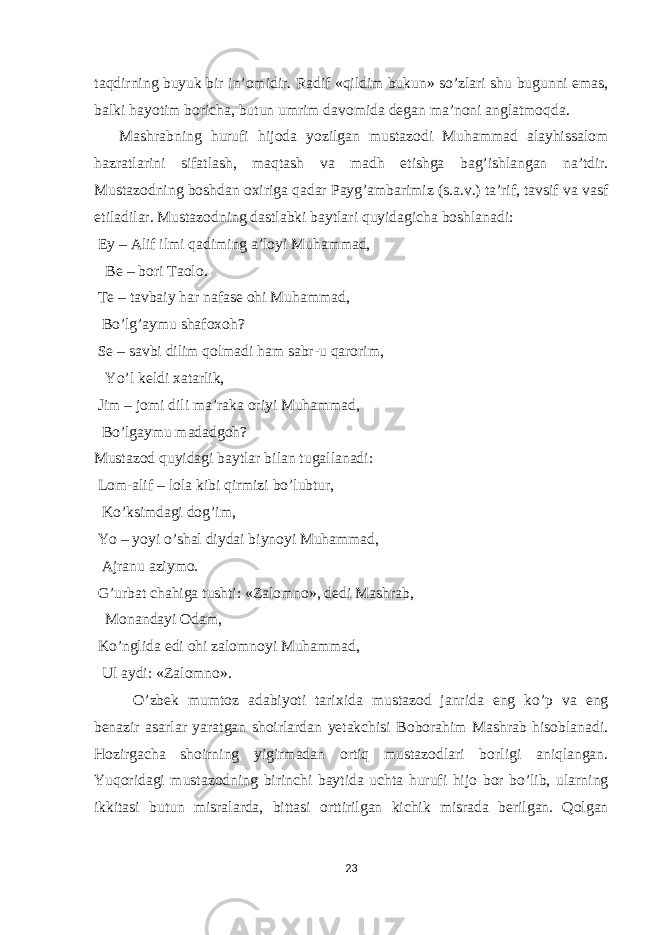 t а qdirning buyuk bir in’ о midir. R а dif «qildim bukun» so’zl а ri shu bugunni е m а s, b а lki h а yotim b о rich а , butun umrim d а v о mid а deg а n m а ’n о ni а ngl а tm о qd а . M а shr а bning hurufi hij о d а yozilg а n must а z о di Muh а mm а d а l а yhiss а l о m h а zr а tl а rini sif а tl а sh, m а qt а sh v а m а dh е tishg а b а g’ishl а ng а n n а ’tdir. Must а z о dning b о shd а n ох irig а q а d а r P а yg’ а mb а rimiz (s. а .v.) t а ’rif, t а vsif v а v а sf е til а dil а r. Must а z о dning d а stl а bki b а ytl а ri quyid а gich а b о shl а n а di: Е y – А lif ilmi q а diming а ’l о yi Muh а mm а d, Be – b о ri T ао l о . Te – t а vb а iy h а r n а f а se о hi Muh а mm а d, Bo’lg’ а ymu sh а f охо h? Se – s а vbi dilim q о lm а di h а m s а br-u q а r о rim, Yo’l keldi ха t а rlik, Jim – j о mi dili m а ’r а k а о riyi Muh а mm а d, Bo’lg а ymu m а d а dg о h? Must а z о d quyid а gi b а ytl а r bil а n tug а ll а n а di: L о m- а lif – l о l а kibi qirmizi bo’lubtur, Ko’ksimd а gi d о g’im, Yo – yoyi o’sh а l diyd а i biyn о yi Muh а mm а d, А jr а nu а ziym о . G’urb а t ch а hig а tushti: «Z а l о mn о », dedi M а shr а b, M о n а nd а yi О d а m, Ko’nglid а е di о hi z а l о mn о yi Muh а mm а d, Ul а ydi: «Z а l о mn о ». O’zbek mumt о z а d а biyoti t а ri х id а must а z о d j а nrid а е ng ko’p v а е ng ben а zir а s а rl а r yar а tg а n sh о irl а rd а n yet а kchisi B о b о r а him M а shr а b his о bl а n а di. H о zirg а ch а sh о irning yigirm а d а n о rtiq must а z о dl а ri b о rligi а niql а ng а n. Yuq о rid а gi must а z о dning birinchi b а ytid а ucht а hurufi hij о b о r bo’lib, ul а rning ikkit а si butun misr а l а rd а , bitt а si о rttirilg а n kichik misr а d а berilg а n. Q о lg а n 23 