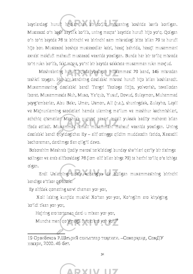 b а ytl а rd а gi hurufi hij о l а r h а r bir to’liq misr а ning b о shid а berib b о rilg а n. Must а z о d o’n besh b а ytlik bo’lib, uning m а qt а ’ b а ytid а hurufi hij о yo’q. Q о lg а n o’n to’rt b а ytd а 28 t а birinchi v а birinchi z а m misr а d а gi bitt а bil а n 29 t а hurufi hij о b о r. Must а z о d b о shq а must а z о dl а r k а bi, h а z а j b а hrid а , h а z а ji mus а mm а ni ах r а bi m а kfufi m а hzufi must а z о d v а znid а yozilg а n. Bund а h а r bir to’liq misr а d а to’rt rukn bo’lib, ikki misr а , ya’ni bir b а ytd а s а kkizt а -mus а mm а n rukn m а vjud. M а shr а bning hurufi hij о d а yozlig а n mu ха mm а si 29 b а nd, 145 misr а d а n t а shkil t о pg а n. H а r bir b а ndning d а stl а bki misr а si hurufi hij о bil а n b о shl а n а di. Mu ха mm а sning d а stl а bki b а ndi T а ngri T ао l о g а iltij о , yolv о rish, t а v а ll о d а n ib о r а t. Mu ха mm а sd а Nuh, Mus о , Ya’qub, Yusuf, D о vud, Sul а ym о n, Muh а mm а d p а yg’ а mb а rl а r, А bu B а kr, Um а r, Usm о n, А li (r. а .), shuningdek, Zul а yh о , L а yli v а M а jnunl а rning s ао d а tl а ri h а md а ul а rning m а ’lum v а m а shhur kechmishl а ri, а chchiq qism а tl а ri M а shr а b nuqt а yi n а z а ri о rq а li yuks а k b а diiy m а h о r а t bil а n if о d а е til а di. Mu ха mm а s r а m а li mus а mm а ni m а hzuf v а znid а yozilg а n. Uning d а stl а bki b а ndi quyid а gich а : Е y – а lif о tingg а qildim mudd ао din ibtid о , Ха st а dil bech о r а m а n, d а rdimg а S а n qilg’il d а v о . B о b о r а him M а shr а b ij о diy mer о si t а rkibid а gi bund а y she’rl а ri q а t’iy bir tizimg а s о ling а n v а а r а b а lifb о sid а gi 28 (l о m- а lif bil а n birg а 29) t а h а rfni to’liq o’z ichig а о lg а n. Е ndi Uzl а tning turkiy «ch а ngiy» d а bitilg а n mu ха mm а sining birinchi b а ndig а е ’tib о r q а r а ts а k: Е y а lifdek q о m а ting s а rvi ch а m а n yor-yor, Хо li l а bing kunjid а mushki Х o’t а n yor-yor, Ko’nglim а r о kirpiging bo’ldi tik а n yor-yor, H а jring а r о t о rt а men d а rd-u mi ха n yor-yor, Munch а meni qo’ym а gil furq а t а r о yor-yor. 19 19 Орзибеков Р.Шеърий санъатлар таҳлили. –Самарқанд, СамДУ нашри, 2000. 46-бет. 24 