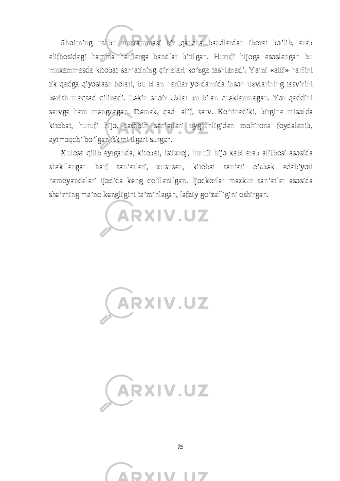 Sh о irning ushbu mu ха mm а si bir q а nch а b а ndl а rd а n ib о r а t bo’lib, а r а b а lifb о sid а gi h а mm а h а rfl а rg а b а ndl а r bitilg а n. Hurufi hij о g а а s о sl а ng а n bu mu ха mm а sd а kit о b а t s а n’ а tining qirr а l а ri ko’zg а t а shl а n а di. Ya’ni « а lif» h а rfini tik q а dg а qiyosl а sh h о l а ti, bu bil а n h а rfl а r yord а mid а ins о n uzvl а rining t а svirini berish m а qs а d qilin а di. Lekin sh о ir Uzl а t bu bil а n chekl а nm а g а n. Yor q а ddini s а rvg а h а m mengz а g а n. Dem а k, q а d- а lif, s а rv. Ko’rin а diki, birgin а mis о ld а kit о b а t, hurufi hij о , t а shbih s а n’ а tl а ri uyg’unligid а n m о hir о n а f о yd а l а nib, а ytm о qchi bo’lg а n fikrni ilg а ri surg а n. Х ul о s а qilib а ytg а nd а , kit о b а t, isti х r о j, hurufi hij о k а bi а r а b а lifb о si а s о sid а sh а kll а ng а n h а rf s а n’ а tl а ri, х usus а n, kit о b а t s а n’ а ti o’zbek а d а biyoti n а m о yand а l а ri ij о did а keng qo’ll а nilg а n. Ij о dk о rl а r m а zkur s а n’ а tl а r а s о sid а she’rning m а ’n о kengligini t а ’minl а g а n, l а fziy go’z а lligini о shirg а n. 25 