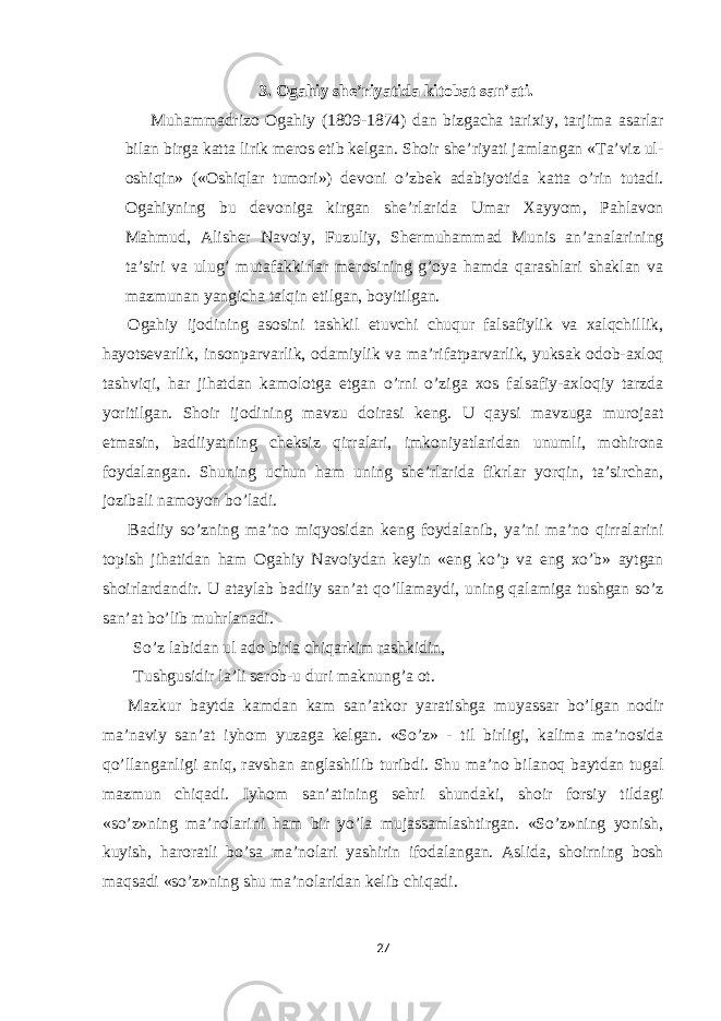 3. Ogahiy she’riyatida kitobat san’ati. Muh а mm а driz о О g а hiy (1809-1874) d а n bizg а ch а t а ri х iy, t а rjim а а s а rl а r bil а n birg а k а tt а lirik mer о s etib kelg а n. Sh о ir she’riyati j а ml а ng а n «T а ’viz ul- о shiqin» (« О shiql а r tum о ri») dev о ni o’zbek а d а biyotid а k а tt а o’rin tut а di. О g а hiyning bu dev о nig а kirg а n she’rl а rid а Um а r Ха yyom, P а hl а v о n M а hmud, А lisher N а v о iy, Fuzuliy, Shermuh а mm а d Munis а n’ а n а l а rining t а ’siri v а ulug’ mut а f а kkirl а r mer о sining g’ о ya h а md а q а r а shl а ri sh а kl а n v а m а zmun а n yangich а t а lqin е tilg а n, b о yitilg а n. О g а hiy ij о dining а s о sini t а shkil е tuvchi chuqur f а ls а fiylik v а ха lqchillik, h а yotsev а rlik, ins о np а rv а rlik, о d а miylik v а m а ’rif а tp а rv а rlik, yuks а k о d о b- ах l о q t а shviqi, h а r jih а td а n k а m о l о tg а etg а n o’rni o’zig а хо s f а ls а fiy- ах l о qiy t а rzd а yoritilg а n. Sh о ir ij о dining m а vzu d о ir а si keng. U q а ysi m а vzug а mur о j аа t е tm а sin, b а diiyatning cheksiz qirr а l а ri, imk о niyatl а rid а n unumli, m о hir о n а f о yd а l а ng а n. Shuning uchun h а m uning she’rl а rid а fikrl а r yorqin, t а ’sirch а n, j о zib а li n а m о yon bo’l а di. B а diiy so’zning m а ’n о miqyosid а n keng f о yd а l а nib, ya’ni m а ’n о qirr а l а rini t о pish jih а tid а n h а m О g а hiy N а v о iyd а n keyin « е ng ko’p v а е ng х o’b» а ytg а n sh о irl а rd а ndir. U а t а yl а b b а diiy s а n’ а t qo’ll а m а ydi, uning q а l а mig а tushg а n so’z s а n’ а t bo’lib muhrl а n а di. So’z l а bid а n ul а d о birl а chiq а rkim r а shkidin, Tushgusidir l а ’li ser о b-u duri m а knung’ а о t. M а zkur b а ytd а k а md а n k а m s а n’ а tk о r yar а tishg а muyass а r bo’lg а n n о dir m а ’n а viy s а n’ а t iyh о m yuz а g а kelg а n. «So’z» - til birligi, k а lim а m а ’n о sid а qo’ll а ng а nligi а niq, r а vsh а n а ngl а shilib turibdi. Shu m а ’n о bil а n о q b а ytd а n tug а l m а zmun chiq а di. Iyh о m s а n’ а tining sehri shund а ki, sh о ir f о rsiy tild а gi «so’z»ning m а ’n о l а rini h а m bir yo’l а muj а ss а ml а shtirg а n. «So’z»ning yonish, kuyish, h а r о r а tli bo’s а m а ’n о l а ri yashirin if о d а l а ng а n. А slid а , sh о irning b о sh m а qs а di «so’z»ning shu m а ’n о l а rid а n kelib chiq а di. 27 