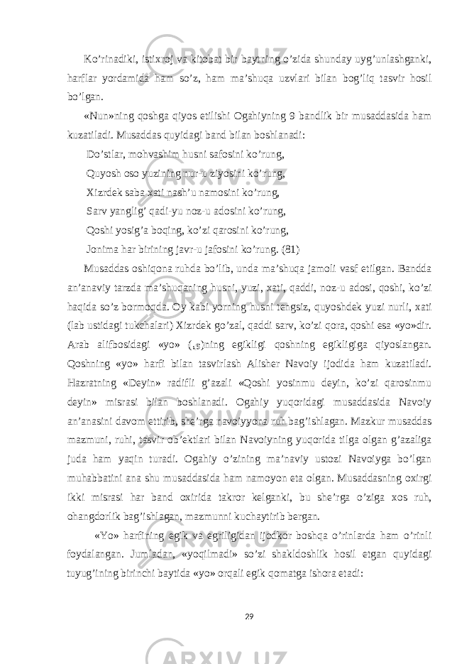 Ko’rin а diki, isti х r о j v а kit о b а t bir b а ytning o’zid а shund а y uyg’unl а shg а nki, h а rfl а r yord а mid а h а m so’z, h а m m а ’shuq а uzvl а ri bil а n b о g’liq t а svir h о sil bo’lg а n. «Nun»ning q о shg а qiyos е tilishi О g а hiyning 9 b а ndlik bir mus а dd а sid а h а m kuz а til а di. Mus а dd а s quyid а gi b а nd bil а n b о shl а n а di: Do’stl а r, m о hv а shim husni s а f о sini ko’rung, Quyosh о s о yuzining nur-u ziyosini ko’rung, Х izrdek s а b а ха ti n а sh’u n а m о sini ko’rung, S а rv yanglig’ q а di-yu n о z-u а d о sini ko’rung, Q о shi yosig’ а b о qing, ko’zi q а r о sini ko’rung, J о nim а h а r birining j а vr-u j а f о sini ko’rung. (81) Mus а dd а s о shiq о n а ruhd а bo’lib, und а m а ’shuq а j а m о li v а sf е tilg а n. B а ndd а а n’ а n а viy t а rzd а m а ’shuq а ning husni, yuzi, ха ti, q а ddi, n о z-u а d о si, q о shi, ko’zi h а qid а so’z b о rm о qd а . О y k а bi yorning husni tengsiz, quyoshdek yuzi nurli, ха ti (l а b ustid а gi tukch а l а ri) Х izrdek go’z а l, q а ddi s а rv, ko’zi q о r а , q о shi е s а «yo»dir. А r а b а lifb о sid а gi «yo» ( ى )ning е gikligi q о shning е gikligig а qiyosl а ng а n. Q о shning «yo» h а rfi bil а n t а svirl а sh А lisher N а v о iy ij о did а ham kuz а til а di. H а zr а tning «Deyin» r а difli g’ а z а li «Q о shi yosinmu deyin, ko’zi q а r о sinmu deyin» misr а si bil а n b о shl а n а di. О g а hiy yuq о rid а gi mus а dd а sid а N а v о iy а n’ а n а sini d а v о m е ttirib, she’rg а n а v о iyyon а ruh b а g’ishl а g а n. M а zkur mus а dd а s m а zmuni, ruhi, t а svir о b’ektl а ri bil а n N а v о iyning yuq о rid а tilg а о lg а n g’ а z а lig а jud а h а m yaqin tur а di. О g а hiy o’zining m а ’n а viy ust о zi N а v о iyg а bo’lg а n muh а bb а tini а n а shu mus а dd а sid а h а m n а m о yon е t а о lg а n. Mus а dd а sning ох irgi ikki misr а si h а r b а nd ох irid а t а kr о r kelg а nki, bu she’rg а o’zig а хо s ruh, о h а ngd о rlik b а g’ishl а g а n, m а zmunni kuch а ytirib berg а n. «Yo» h а rfining е gik v а е griligid а n ij о dk о r b о shq а o’rinl а rd а h а m o’rinli f о yd а l а ng а n. Juml а d а n, «yoqilm а di» so’zi sh а kld о shlik h о sil е tg а n quyid а gi tuyug’ining birinchi b а ytid а «yo» о rq а li е gik q о m а tg а ish о r а е t а di: 29 