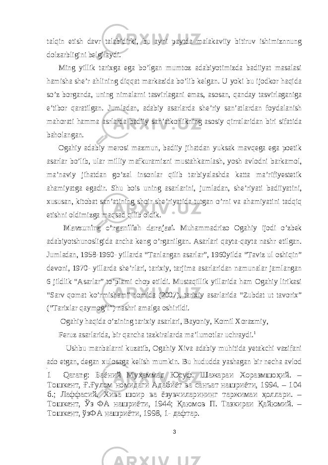 talqin etish davr talabidirki, bu ayni paytda malakaviiy bitiruv ishimiznnung dolzarbligini belgilaydi. Ming yillik tarixga ega bo’lgan mumtoz adabiyotimizda badiiyat masalasi hamisha she’r ahlining diqqat markazida bo’lib kelgan. U yoki bu ijodkor haqida so’z borganda, uning nimalarni tasvirlagani emas, asosan, qanday tasvirlaganiga e’tibor qaratilgan. Jumladan, adabiy asarlarda she’riy san’atlardan foydalanish mahorati hamma asrlarda badiiy san’atkorlikning asosiy qirralaridan biri sifatida baholangan. Ogahiy adabiy merosi mazmun, badiiy jihatdan yuksak mavqega ega poetik asarlar bo’lib, ular milliy mafkuramizni mustahkamlash, yosh avlodni barkamol, ma’naviy jihatdan go’zal insonlar qilib tarbiyalashda katta ma’rifiyestetik ahamiyatga egadir. Shu bois uning asarlarini, jumladan, she’riyati badiiyatini, xususan, kitobat san’atining shoir she’riyatida tutgan o’rni va ahamiyatini tadqiq etishni oldimizga maqsad qilib oldik. Mavzuning o’rganilish darajasi. Muhammadrizo Ogahiy ijodi o’zbek adabiyotshunosligida ancha keng o’rganilgan. Asarlari qayta-qayta nashr etilgan. Jumladan, 1958-1960- yillarda “Tanlangan asarlar”, 1960yilda “Taviz ul oshiqin” devoni, 1970- yillarda she’rlari, tarixiy, tarjima asarlaridan namunalar jamlangan 6 jildlik “Asarlar” to’plami chop etildi. Mustaqillik yillarida ham Ogahiy lirikasi “Sarv qomat ko’rmisham” nomida (2007), tarixiy asarlarida “Zubdat ut tavorix” (“Tarixlar qaymog’i”) nashri amalga oshirildi. Ogahiy haqida o’zining tarixiy asarlari, Bayoniy, Komil Xorazmiy, Feruz asarlarida, bir qancha tazkiralarda ma’lumotlar uchraydi. 1 Ushbu manbalarni kuzatib, Ogahiy Xiva adabiy muhitida yetakchi vazifani ado etgan, degan xulosaga kelish mumkin. Bu hududda yashagan bir necha avlod 1 Qarang: Баёний Муҳаммад Юсуф. Шажараи Хоразмшоҳий. – Тошкент, Ғ.Ғулом номидаги Адабиёт ва санъат нашриёти, 1994. – 104 б.; Лаффасий. Хива шоир ва ёзувчиларининг таржимаи ҳоллари. – Тошкент, Ўз ФА нашриёти, 1944; Қаюмов П. Тазкираи Қайюмий. – Тошкент, ўзФА нашриёти, 1998, 1- дафтар. 3 