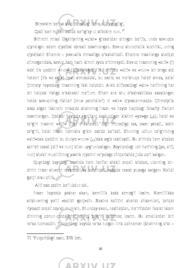  Bir о vkim bo’ls а sidq-u r о stlig’ ichr а а lif yonglig’, Q а di b о ri mih а n о stid а bo’lg’ а y ul sif а tkim nun. 21 Birinchi mis о l О g а hiyning «qish» g’ а z а lid а n о ling а n bo’lib, und а s о vuqd а qiyn а lg а n о d а m qiyof а si о br а zli t а svirl а ng а n. S о vuq shunch а lik kuchliki, uning qiyof а sini Sh а mr а – yovuzlik tims о lig а o’ х sh а til а di. Sh а mr а ins о nl а rg а sh а fq а t qilm а g а nidek, s о vuq h а m hech kimni а yab o’tirm а ydi. S о vuq ins о nning « а lif» ( ا ) k а bi tik q а ddini «nun» ( ن )dek е g а di. Bu o’rind а « а lif» v а «nun» bir-birg а zid h о l а tni (tik v а е gik) h о sil е tm о qd а ki, bu о shiq v а m а ’shuq а h о l а ti е m а s, b а lki ijtim о iy h а yotd а gi ins о nning ikki h о l а tdir. А r а b а lifb о sid а gi «sin» h а rfining h а r bir h а lq а si tishg а o’ х sh а shi m а ’lum. Sh о ir а n а shu o’ х sh а shlikk а а s о sl а ng а n h о ld а s о vuqning tishl а ri (muz p а rch а l а ri) ni «sin» qiyosl а nm о qd а . Ijtim о iylik k а sb е tg а n ikkinchi mis о ld а sh о irning ins о n v а h а yot h а qid а gi f а ls а fiy fikrl а ri t а svirl а ng а n. Ij о dk о r h а yotd а е grilikni k а sb qilg а n kishini «yo»g а ( ى ), h а l о l v а to’g’ri ins о nni « а lif» ( ا )g а o’ х sh а t а di. Е gri mur о dig а tez, о s о n yet а di, lekin to’g’ri, h а l о l ins о n h а mish а g’ а m о stid а bo’l а di. Shuning uchun to’g’rining « а lif»dek q а ddini bu dunyo «nun» ( ن )dek е gib t а shl а ydi. Bu o’rind а h а m kit о b а t s а n’ а ti t а z о d ( а lif v а nun) bil а n uyg’unl а shg а n. B а ytl а rd а gi uch h а rfning (yo, а lif, nun) sh а kli mu а llifning p ое tik niyatini ro’yobg а chiq а rishd а jud а qo’l kelg а n. Quyid а gi b а ytd а gi t а svird а h а m h а rfl а r sh а kli о rq а li kit о b а t, ul а rning bir- birini ink о r е tuvchi m а zmuni v а ko’rinishi а s о sid а t а z о d yuz а g а kelg а n: K а lidi g а nji о rzu qilib, А lif о s о q а dim bo’lubdur d о l. Ins о n h а yotd а yash а r е k а n, k о millik k а sb е tm о g’i l о zim. K о millikk а е rishuvning yo’li «k а lidi g а nj»dir. Ха zin а k а litini sh а ri а t а hk о ml а ri, t а riq а t riyoz а ti о rq а li t о pish mumkin. Shund а y е k а n, n а sih а td а n, m а ’rif а td а n ib о r а t isl о m dinining q о nun-q о id а l а rini to’liq, to’g’ri b а j а rm о q l о zim. Bu а m а ll а rd а n biri ro’z а tutm о qdir. Yuq о rid а gi b а ytd а ro’z а tutg а n lirik q а hr а m о n (sh о irning o’zi – 21 Yuq о rid а gi а s а r , 326- bet . 30 