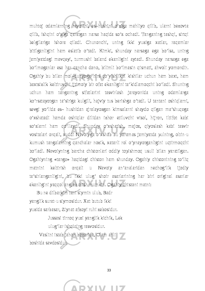 muhtoj odamlarning hayolini, es–hushini o’ziga mahliyo qilib, ularni bezovta qilib, ishqini o’ziga qaratgan narsa haqida so’z ochadi. Tanganing tashqi, sirtqi belgilariga ishora qiladi. Chunonchi, uning ikki yuziga х atlar, raqamlar bitilganligini ham eslatib o’tadi. Kimki, shunday narsaga ega bo’lsa, uning jamiyatdagi mavqeyi, turmushi baland ekanligini aytadi. Shunday narsaga ega bo’lmaganlar esa har qancha dono, bilimli bo’lmasin qismati, ahvoli yomondir. Ogahiy bu bilan mol–dunyoga hirs qo’yishlikni kishilar uchun ham ba х t, ham ba х tsizlik keltiruvchi ijtimoiy bir ofat ekanligini ta’kidlamoqchi bo’ladi. Shuning uchun ham tanganing sifatlarini tasvirlash jarayonida uning odamlarga ko’rsatayotgan ta’siriga kulgili, hajviy tus berishga o’tadi. U tantani oshiqlarni, sevgi yo’lida es– hushidan ajralayozgan kimsalarni shaydo qilgan ma’shuqaga o’ х shatadi hamda oshiqlar dilidan izhor etiluvchi visol, hijron, iltifot kabi so’zlarni ham qo’llaydi. Shunday o’ х shatish, majoz, qiyoslash kabi tasvir vositalari orqali, х uddi Navoiyga o’ х shab bu yaramas jamiyatda pulning, oltin-u kumush tangalarning qanchalar nozik, xatarli rol o’ynayotganligini uqtirmoqchi bo’ladi. Navoiyning barcha chistonlari oddiy topishmoq usuli bilan yaratilgan. Ogahiyning «tanga» haqidagi chiston ham shunday. Ogahiy chistonining to’liq matnini keltirish orqali u Navoiy an’analaridan nechog’lik ijodiy ta’sirlanganligini, bu ikki ulug’ shoir asarlarining har biri original asarlar ekanligini yaqqol anglab olish mumkin. Ogahiy chistoni matni: Bu ne dilbarkim tani siymin ulub, Badr yanglik surat-u siymosidur. Х at butub ikki yuzida sarbasar, Ziynat afzoyi ruhi zebosidur. Jussasi tirnoq yuzi yanglik kichik, Lek ulug’lar ishqining rasvosidur. Vaslini istab jahon bozorida, Olam ahli boshida savdosidur. 33 