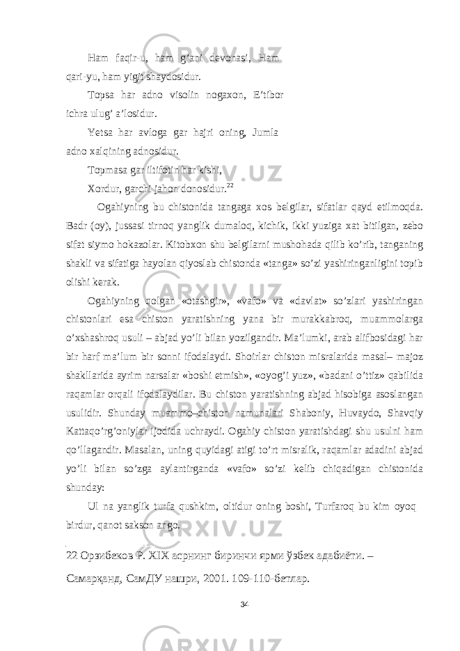 Ham faqir-u, ham g’ani devonasi, Ham qari-yu, ham yigit shaydosidur. Topsa har adno visolin noga х on, E’tibor ichra ulug’ a’losidur. Yetsa har avloga gar hajri oning, Jumla adno х alqining adnosidur. Topmasa gar iltifotin har kishi, Х ordur, garchi jahon donosidur. 22 Ogahiyning bu chistonida tangaga х os belgilar, sifatlar qayd etilmoqda. Badr (oy), jussasi tirnoq yanglik dumaloq, kichik, ikki yuziga х at bitilgan, zebo sifat siymo hokazolar. Kitob х on shu belgilarni mushohada qilib ko’rib, tanganing shakli va sifatiga hayolan qiyoslab chistonda «tanga» so’zi yashiringanligini topib olishi kerak. Ogahiyning qolgan «otashgir», «vafo» va «davlat» so’zlari yashiringan chistonlari esa chiston yaratishning yana bir murakkabroq, muammolarga o’ х shashroq usuli – abjad yo’li bilan yozilgandir. Ma’lumki, arab alifbosidagi har bir harf ma’lum bir sonni ifodalaydi. Shoirlar chiston misralarida masal– majoz shakllarida ayrim narsalar «boshi etmish», «oyog’i yuz», «badani o’ttiz» qabilida raqamlar orqali ifodalaydilar. Bu chiston yaratishning abjad hisobiga asoslangan usulidir. Shunday muammo–chiston namunalari Shaboniy, Huvaydo, Shavqiy Kattaqo’rg’oniylar ijodida uchraydi. Ogahiy chiston yaratishdagi shu usulni ham qo’llagandir. Masalan, uning quyidagi atigi to’rt misralik, raqamlar adadini abjad yo’li bilan so’zga aylantirganda «vafo» so’zi kelib chiqadigan chistonida shunday: Ul na yanglik turfa qushkim, oltidur oning boshi, Turfaroq bu kim oyoq birdur, qanot sakson ango. 22 Орзибеков Р. XIX асрнинг биринчи ярми ўзбек адабиёти. – Самарқанд, СамДУ нашри, 2001. 109-110-бетлар. 34 