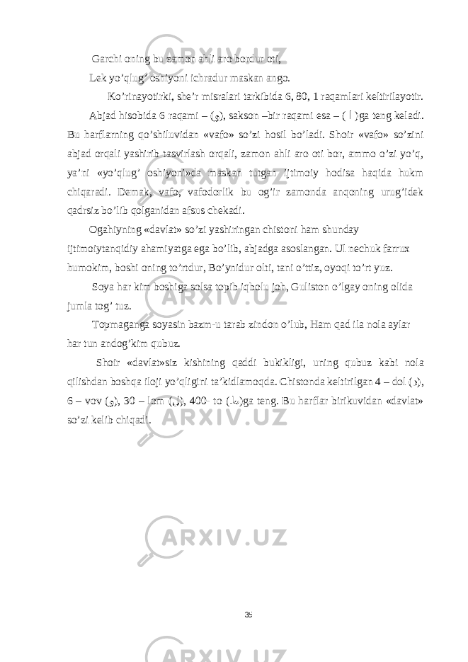  Garchi oning bu zamon ahli aro bordur oti, Lek yo’qlug’ oshiyoni ichradur maskan ango. Ko’rinayotirki, she’r misralari tarkibida 6, 80, 1 raqamlari keltirilayotir. Abjad hisobida 6 raqami – ( و ), sakson –bir raqami esa – ( ا )ga teng keladi. Bu harflarning qo’shiluvidan «vafo» so’zi hosil bo’ladi. Shoir «vafo» so’zini abjad orqali yashirib tasvirlash orqali, zamon ahli aro oti bor, ammo o’zi yo’q, ya’ni «yo’qlug’ oshiyoni»da maskan tutgan ijtimoiy hodisa haqida hukm chiqaradi. Demak, vafo, vafodorlik bu og’ir zamonda anqoning urug’idek qadrsiz bo’lib qolganidan afsus chekadi. О g а hiyning «d а vl а t» so’zi yashiring а n chist о ni h а m shund а y ijtim о iyt а nqidiy а h а miyatg а е g а bo’lib, а bj а dg а а s о sl а ng а n. Ul nechuk f а rru х hum о kim, b о shi о ning to’rtdur, Bo’ynidur о lti, t а ni o’ttiz, о yoqi to’rt yuz. S о ya h а r kim b о shig а s о ls а t о pib iqb о lu j о h, Gulist о n o’lg а y о ning о lid а juml а t о g’ tuz. T о pm а g а ng а s о yasin b а zm-u t а r а b zind о n o’lub, H а m q а d il а n о l а а yl а r h а r tun а nd о g’kim qubuz. Sh о ir «d а vl а t»siz kishining q а ddi bukikligi, uning qubuz k а bi n о l а qilishd а n b о shq а il о ji yo’qligini t а ’kidl а m о qd а . Chist о nd а keltirilg а n 4 – d о l ( د ), 6 – v о v ( و ), 30 – l о m ( ل ), 400 - t о ( ط )g а teng. Bu h а rfl а r birikuvid а n «d а vl а t» so’zi kelib chiq а di. 35 