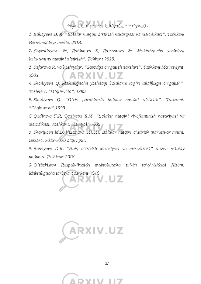 Foydalanilgan adabiyotlar ro’yxati. 1. Babayeva D. R. “Bolalar nutqini o’stirish nazariyasi va metodikasi”. Toshkent Barkamol fayz media. 2018. 2. Fayzullayeva M, Rahimova Z, Rustamova M. Maktabgacha yoshdagi bolalarning nutqini o’stirish”. Tohkent-2010. 3. Safarova R. va boshqalar. “Savodga o’rgatish darslari”. Toshkent Ma’naviyat. 2003. 4. Shodiyeva Q. Maktabgacha yoshdagi bolalarni tog’ri talaffuzga o’rgatish”. Toshkent. “O’qituvchi”, 1990. 5. Shodiyeva Q. “O’rta guruhlarda bolalar nutqini o’stirish”. Toshkent. “O’qituvchi”,1993. 6. Qodirova F.R, Qodirova R.M. “Bolalar nutqini rivojlantirish nazariyasi va metodikasi. Toshkent. “Istiqlol” 2006. 7. Sharipova M.B, Nizomova SH.SH. Bolalar nutqini o’stirish maruzalar matni. Buxoro. 2019-2020 o’quv yili. 8. Babayeva D.R. “Nutq o’stirish nazariyasi va metodikasi” o’quv- uslubiy majmua. Toshkent-2018. 9. O’zbekiston Respublikasida maktabgacha ta’lim to’g’risidagi Nizom. Maktabgacha tarbiya-Toshkent-2010. 37 