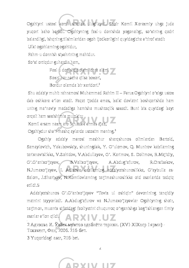 Ogahiyni ustozi komil sifatida ulug’laydi. Shoir Komil Xorazmiy uhga juda yuqori baho beradi. Ogahiyning fazl-u donishda yagonaligi, so’zining qadri balandligi, ishqning tilsimlaridan ogoh ijodkorligini quyidagicha e’tirof etadi: Ulki ogohlarning ogohidur, Fahm-u donnish sipehrining mahidur. So’zi ortiqdur guhardin ham, Fazl-u donishda olam ichra alam. Sozni har necha qilsa bozori, Bordur olamda bir xaridori. 2 Shu adabiy muhit rahnamosi Muhammad Rahim II – Feruz Ogahiyni o’ziga ustoz deb oshkora e’lon etadi. Faqat ijodda emas, balki davlatni boshqarishda ham uning ma’naviy madadiga hamisha mushtoqlik sezadi. Buni biz quyidagi bayt orqali ham sezishimiz mumkin: Komil ersam nazm aro feruzdek ermas ajab, Ogahiydur she’r mashq aylarda ustozim mening. 3 Ogahiy adabiy merosi mashhur sharqshunos olimlardan Bartold, Samaylovich, Yakubovskiy, shuningdek, Y. G’ulomov, Q. Munirov kabilarning tarixnavislikka, V.Zohidov, V.Abdullayev, G’. Karimov, S. Dolimov, R.Majidiy, G’.G’anixo’jayev, B.Valixo’jayev, A.Abdug’afurov, R.Orzibekov, N.Jumaxo’jayev, I. Adizova kabilarning adabiyotshunoslikka, G’aybulla as- Salom, J.Sharipov, N.Komilovlarning tarjimashunoslikka oid asarlarida tadqiq etildi.5 Adabiyotshunos G’.G’anixo’jayev “Taviz ul oshiqin” devonining tanqidiy matnini tayyorladi. A.Abdug’afurov va N.Jumaxo’jayevlar Ogahiyning shoir, tarjimon, muarrix sifatidagi faoliyatini chuqurroq o’rganishga bag’ishlangan ilmiy asarlar e’lon qildi. 2 Адизова И. Ўзбек мумтоз адабиёти тарихи. (XVI-XIXаср I ярми) - Тошкент, Фан, 2006. 216-бет. 3 Yuqoridagi asar, 216-bet. 4 