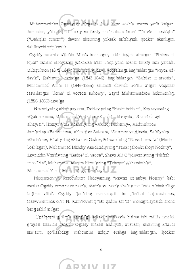  Muhammadrizo Ogahiydan bizgacha juda katta adabiy meros yetib kelgan. Jumladan, yirik hajmli turkiy va forsiy she’rlaridan iborat “Ta’viz ul oshiqin” (“Oshiqlar tumori”) devoni shoirning yuksak salohiyatli ijodkor ekanligini dalillovchi to’plamdir. Ogahiy muarrix sifatida Munis boshlagan, lekin tugata olmagan “Firdavs ul iqbol” asarini nihoyasiga yetkazish bilan birga yana beshta tarixiy asar yaratdi. Olloqulixon (1825-1842) hukmronligi davri voqealariga bag’ishlangan “Riyoz ud- davla”, Rahimquli tarixiga (1843-1846) bag’ishlangan “Zubdat ut-tavorix”, Muhammad Amin II (1846-1855) saltanati davrida bo’lib o’tgan voqealar tasvirlangan “Jome’ ul voqeoti sultoniy”, Sayid Muhammadxon hukmronligi (1856-1865) davriga Nizomiyning «Haft paykar», D е hlaviyning “Hasht b е hisht”, Kaykavusning «Qobusnoma», Muhammad Vorisning «Zubdatul hikoyat», “Shahri daloyil alhayrat”, Husayn Voiz Koshifiyning «A х loqi Muhsiniy», Abdurahmon Jomiyning «Bahoriston», «Yusuf va Zula х o», “Salomon va Absol», Sa’diyning «Guliston», Hiloliyning «Shoh va Gado», Mir х ondning “Ravzat us-safo” (Munis boshlagan), Muhammad Mahdiy Astrobodiyning “Tari х i jahonkushoyi Nodiriy”, Zayniddin Vosifiyning “Bado е ’ ul-vaqo е ”, Shayx Ali G’ijduvoniyning “Miftoh ut-tolibin”, Muhammad Muqim Hirotiyning “Tabaqoti Akbarshohiy”, Muhammad Yusuf Munshining “Tazkirayi Muqim х oniy”, Rizoquli х on Hidoyatning “Ravzat us-safoyi Nosiriy” kabi asarlar Ogahiy tomonidan nasriy, she’riy va nasriy-she’riy usullarda o’zbek tiliga tarjima etildi. Ogahiy ijodining mashaqqatli bu jihatlari tarjimashunos, tasavvufshunos olim N. Komilovning “Bu qadim san’at” monografiyasida ancha keng tahlil etilgan. Tadiqotning ilmiy yangiligi. Mazkur malkaviy bitiruv ishi milliy istiqlol g’oyasi talablari asosida Ogahiy lirikasi badiiyati, х ususan, shoirning kitobat san’atini qo’llashdagi mahoratini tadqiq etishga bag’ishlangan. Ijodkor 5 