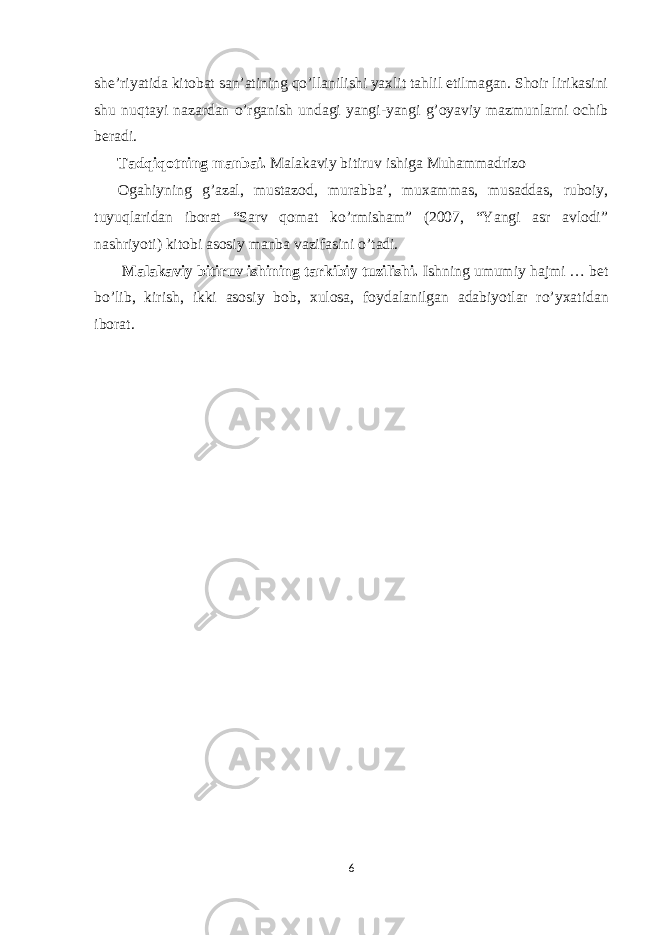 she’riyatida kitobat san’atining qo’llanilishi yaxlit tahlil etilmagan. Shoir lirikasini shu nuqtayi nazardan o’rganish undagi yangi-yangi g’oyaviy mazmunlarni ochib b е radi. Tadqiqotning manbai. Malakaviy bitiruv ishiga Muhammadrizo Ogahiyning g’azal, mustazod, murabba’, muxammas, musaddas, ruboiy, tuyuqlaridan iborat “Sarv qomat ko’rmisham” (2007, “Yangi asr avlodi” nashriyoti) kitobi asosiy manba vazifasini o’tadi. Malakaviy bitiruv ishining tarkibiy tuzilishi. Ishning umumiy hajmi … b е t bo’lib, kirish, ikki asosiy bob, х ulosa, foydalanilgan adabiyotlar ro’y х atidan iborat. 6 