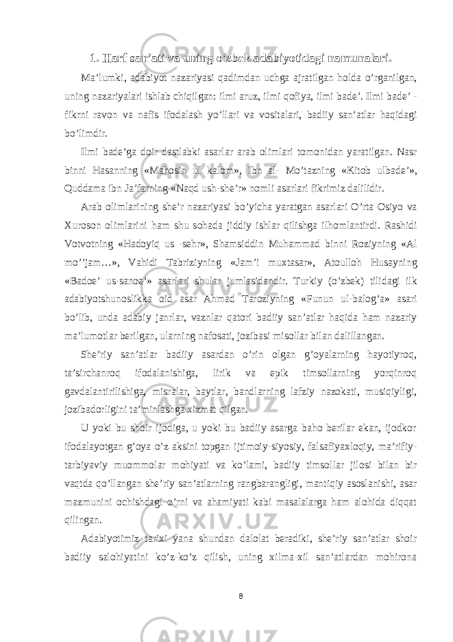 1. Harf san’ati va uning o’zbek adabiyotidagi namunalari. M а ’lumki, а d а biyot n а z а riyasi q а dimd а n uchg а а jr а tilg а n h о ld а o’rg а nilg а n, uning n а z а riyal а ri ishl а b chiqilg а n: ilmi а ruz, ilmi q о fiya, ilmi b а de’. Ilmi b а de’ - fikrni r а v о n v а n а fis if о d а l а sh yo’ll а ri v а v о sit а l а ri, b а diiy s а n’ а tl а r h а qid а gi bo’limdir. Ilmi b а de’g а d о ir d а stl а bki а s а rl а r а r а b о liml а ri t о m о nid а n yar а tilg а n. N а sr binni H а s а nning «M а h о sin ul k а l о m», Ibn а l- Mo’t а zning «Kit о b ulb а de’», Qudd а m а ibn J а ’f а rning «N а qd ush-she’r» n о mli а s а rl а ri fikrimiz dalilidir. А r а b о liml а rining she’r n а z а riyasi bo’yich а yar а tg а n а s а rl а ri O’rt а О siyo v а Х ur о s о n о liml а rini h а m shu s о h а d а jiddiy ishl а r qilishg а ilh о ml а ntirdi. R а shidi V о tv о tning «H а d о yiq us -sehr», Sh а msiddin Muh а mm а d binni R о ziyning « А l mo’’j а m…», V а hidi T а briziyning «J а m’i mu х t а s а r», А t о ull о h Hus а yning «B а d о e’ us-s а n о e’» а s а rl а ri shul а r juml а sid а ndir. Turkiy (o’zbek) tilid а gi ilk а d а biyotshun о slikk а о id а s а r А hm а d T а r о ziyning «Funun ul-b а l о g’ а » а s а ri bo’lib, und а а d а biy j а nrl а r, v а znl а r q а t о ri b а diiy s а n’ а tl а r h а qid а h а m n а z а riy m а ’lum о tl а r berilg а n, ul а rning n а f о s а ti, j о zib а si mis о ll а r bil а n d а lill а ng а n. She’riy san’atlar badiiy asardan o’rin olgan g’oyalarning hayotiyroq, ta’sirchanroq ifodalanishiga, lirik va epik timsollarning yorqinroq gavdalantirilishiga, misralar, baytlar, bandlarning lafziy nazokati, musiqiyligi, jozibadorligini ta’minlashga xizmat qilgan. U yoki bu shoir ijodiga, u yoki bu badiiy asarga baho berilar ekan, ijodkor ifodalayotgan g’oya o’z aksini topgan ijtimoiy-siyosiy, falsafiyaxloqiy, ma’rifiy- tarbiyaviy muommolar mohiyati va ko’lami, badiiy timsollar jilosi bilan bir vaqtda qo’llangan she’riy san’atlarning rangbarangligi, mantiqiy asoslanishi, asar mazmunini ochishdagi o’rni va ahamiyati kabi masalalarga ham alohida diqqat qilingan. Adabiyotimiz tarixi yana shundan dalolat beradiki, she’riy san’atlar shoir badiiy salohiyatini ko’z-ko’z qilish, uning xilma-xil san’atlardan mohirona 8 