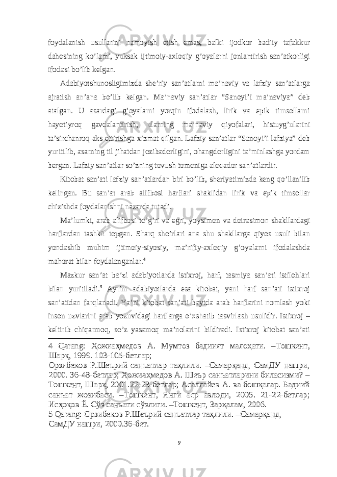 foydalanish usullarini namoyish etish emas, balki ijodkor badiiy tafakkur dahosining ko’lami, yuksak ijtimoiy-axloqiy g’oyalarni jonlantirish san’atkorligi ifodasi bo’lib kelgan. Adabiyotshunosligimizda she’riy san’atlarni ma’naviy va lafziy san’atlarga ajratish an’ana bo’lib kelgan. Ma’naviy san’atlar “Sanoyi’i ma’naviya” deb atalgan. U asardagi g’oyalarni yorqin ifodalash, lirik va epik timsollarni hayotiyroq gavdalantirish, ularning ma’naviy qiyofalari, histuyg’ularini ta’sirchanroq aks ettirishga xizmat qilgan. Lafziy san’atlar “Sanoyi’i lafziya” deb yuritilib, asarning til jihatdan jozibadorligini, ohangdorligini ta’minlashga yordam bergan. Lafziy san’atlar so’zning tovush tomoniga aloqador san’atlardir. Kitobat san’ati lafziy san’atlardan biri bo’lib, sheriyatimizda keng qo’llanilib kelingan. Bu san’at arab alifbosi harflari shaklidan lirik va epik timsollar chizishda foydalanishni nazarda tutadi. Ma’lumki, arab alifbosi to’g’ri va egri, yoysimon va doirasimon shakllardagi harflardan tashkil topgan. Sharq shoirlari ana shu shakllarga qiyos usuli bilan yondashib muhim ijtimoiy-siyosiy, ma’rifiy-axloqiy g’oyalarni ifodalashda mahorat bilan foydalanganlar. 4 Mazkur san’at ba’zi adabiyotlarda istixroj, harf, tasmiya san’ati istilohlari bilan yuritiladi. 5 Ayrim adabiyotlarda esa kitobat, yani harf san’ati istixroj san’atidan farqlanadi. Ya’ni kitobat san’ati baytda arab harflarini nomlash yoki inson uzvlarini arab yozuvidagi harflarga o’xshatib tasvirlash usulidir. Istixroj – keltirib chiqarmoq, so’z yasamoq ma’nolarini bildiradi. Istixroj kitobat san’ati 4 Qarang: Ҳожиаҳмедов А. Мумтоз бадиият малоҳати. –Тошкент, Шарқ, 1999. 103-105-бетлар; Орзибеков Р.Шеърий санъатлар таҳлили. –Самарқанд, СамДУ нашри, 2000. 36-48-бетлар; Ҳожиаҳмедов А. Шеър санъатларини биласизми? – Тошкент, Шарқ, 2001.22-23-бетлар; Асаллайев А. ва бошқалар. Бадиий санъат жозибаси. –Тошкент, Янги аср авлоди, 2005. 21-22-бетлар; Исҳоқов Ё. Сўз санъати сўзлиги. –Тошкент, Зарқалам, 2006. 5 Qarang: Орзибеков Р.Шеърий санъатлар таҳлили. –Самарқанд, СамДУ нашри, 2000.36-бет. 9 