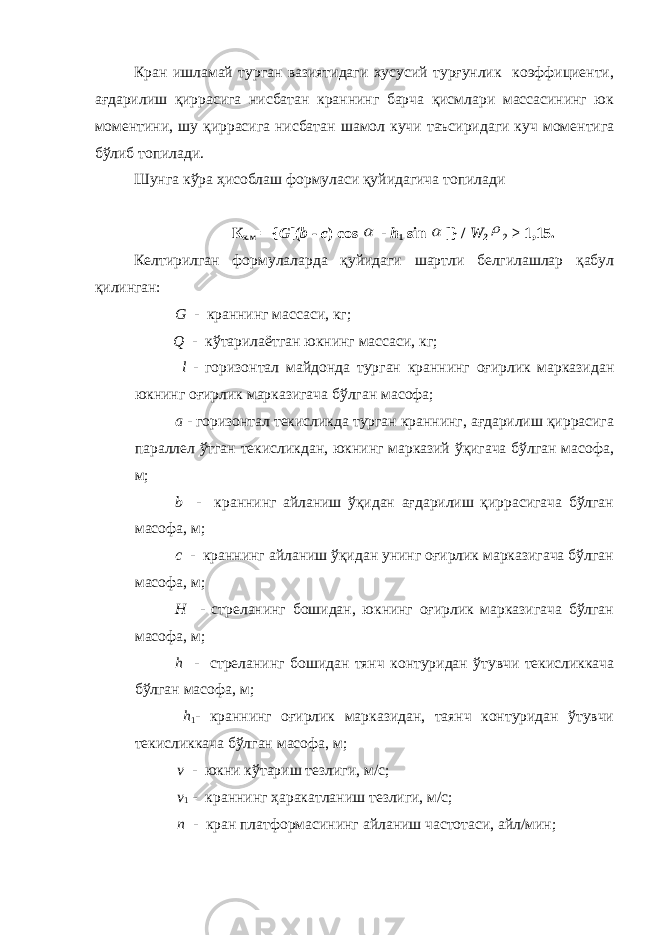 Кран ишламай турган вазиятидаги хусусий турғунлик коэффициенти, ағдарилиш қиррасига нисбатан краннинг барча қисмлари массасининг юк моментини, шу қиррасига нисбатан шамол кучи таъсиридаги куч моментига бўлиб топилади. Шунга кўра ҳисоблаш формуласи қуйидагича топилади К х.м = { G [( b - c ) cos  - h 1 sin  ]} / W 2  2 ≥ 1,15. Келтирилган формулаларда қуйидаги шартли белгилашлар қабул қилинган: G - краннинг массаси, кг; Q - кўтарилаётган юкнинг массаси, кг; l - горизонтал майдонда турган краннинг оғирлик марказидан юкнинг оғирлик марказигача бўлган масофа; a - горизонтал текисликда турган краннинг, ағдарилиш қиррасига параллел ўтган текисликдан, юкнинг марказий ўқигача бўлган масофа, м; b - краннинг айланиш ўқидан ағдарилиш қиррасигача бўлган масофа, м; с - краннинг айланиш ўқидан унинг оғирлик марказигача бўлган масофа, м; Н - стреланинг бошидан, юкнинг оғирлик марказигача бўлган масофа, м; h - стреланинг бошидан тянч контуридан ўтувчи текисликкача бўлган масофа, м; h 1 - краннинг оғирлик марказидан, таянч контуридан ўтувчи текисликкача бўлган масофа, м; v - юкни кўтариш тезлиги, м/с; v 1 - краннинг ҳаракатланиш тезлиги, м/с; n - кран платформасининг айланиш частотаси, айл/мин; 