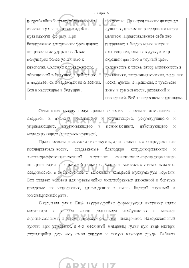 Лекция 5 подробнейший ответ, облеченный в изысканную и неправдоподобно правильную фо-рму. При безупречном построении фраз делает неправильное ударение. Левое полушарие более устойчиво к алкоголю. Склонно к тревожности, обращенной в будущее, к действиям, вглядывает-ся с надеждой на спасение. Все в настоящем и будущем. синтаксис. При отключении левого по- лушария, правое не растормаживается целиком. Представленное себе оно погружает в бездну мрач-ности и скептицизма, оно не в духе, и мир окрашен для него в черный цвет, склонность к тоске, затор-моженность в движениях, застывшая мимика, в гла-зах тоска, думает о прошлом, с чувством вины и гре-ховности, раскаяний и сожалений. Всё в настоящем и прошлом. Отношения между полушариями строятся на основе доминанты и сводятся к диалогу говорящего и слушающего, регулирующего и управляющего, переживающего и понимающего, действующего и моделирующего (программирущего). Произносимая речь состоит из звуков, организованных в определенные последователь-ности, создаваемые благодаря координированной и высокодифференцированной моторике фонационно-артикуляционного аппарата гортани и ротовой полости. Волокна голососых связок человека соединяются в эмбриогенезе с волокнами колцевой мускулатуры гортани. Это создает условия для чрезвычайно многообразных движений и богатых программ их исполнения, приво-дящих к очень богатой звуковой и интонационной речи. Онтогенез речи. Ещё внутриутробно формируется инстинкт связи моторного и в том числе голосового ыозбуждения с вначале отрицательными, а затем и положительными эмоци-ями. Новорожденный кричит при рождении, а 4-х месячный младенец гулит при виде матери, готовящейся дать ему свою теплую и самую вкусную грудь. Ребенок 