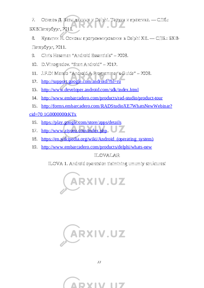7. Осипов Д. Базы данных и Delphi. Теория и практика. — СПб.: БХВПетербург, 2011. 8. Культин Н. Основы программирования в Delphi XE. — СПБ.: БХВ- Петербург, 2011. 9. Chris Haseman “Android Essentials” – 2008. 10. D.Vinogradov. “Start Android” – 2012. 11. J.F.Di Marzio “Android A Programmer‘s Guide” – 2008. 12. http://support.google.com/android/?hl=ru 13. http :// www . developer . android . com / sdk / index . html 14. http://www.embarcadero.com/products/rad - studio/product - tour 15. http://forms.embarcadero.com/RADStudioXE7WhatsNewWebinar? cid=70 1G0000000tKTx 16. https://play.google.com/store/apps/details 17. http://www.ziyouz.com/index.php 18. https://en.wikipedia.org/wiki/Android_(operating_system) 19. http://www.embarcadero.com/products/delphi/whats - new ILOVALAR ILOVA 1. Android operatsion tizimining umumiy strukturasi 77 