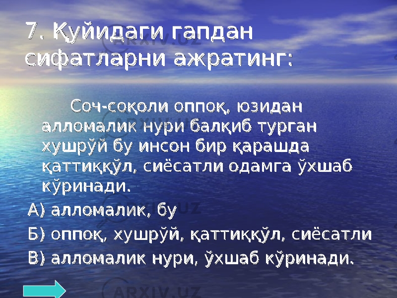 7. Қуйидаги гапдан 7. Қуйидаги гапдан сифатларни ажратинг:сифатларни ажратинг: Соч-соқоли оппоқ, юзидан Соч-соқоли оппоқ, юзидан алломалик нури балқиб турган алломалик нури балқиб турган хушрўй бу инсон бир қарашда хушрўй бу инсон бир қарашда қаттиққўл, сиёсатли одамга ўхшаб қаттиққўл, сиёсатли одамга ўхшаб кўринади.кўринади. А) алломалик, буА) алломалик, бу Б) оппоқ, хушрўй, қаттиққўл, сиёсатлиБ) оппоқ, хушрўй, қаттиққўл, сиёсатли В) алломалик нури, ўхшаб кўринади.В) алломалик нури, ўхшаб кўринади. 