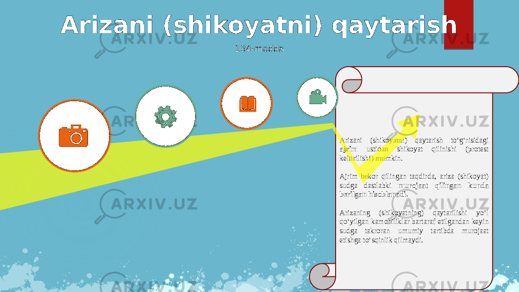 Arizani (shikoyatni) qaytarish to‘g‘risidagi ajrim ustidan shikoyat qilinishi (protest keltirilishi) mumkin. Ajrim bekor qilingan taqdirda, ariza (shikoyat) sudga dastlabki murojaat qilingan kunda berilgan hisoblanadi. Arizaning (shikoyatning) qaytarilishi yo‘l qo‘yilgan kamchiliklar bartaraf etilgandan keyin sudga takroran umumiy tartibda murojaat etishga to‘sqinlik qilmaydi.Arizani (shikoyatni) qaytarish 134-modda 