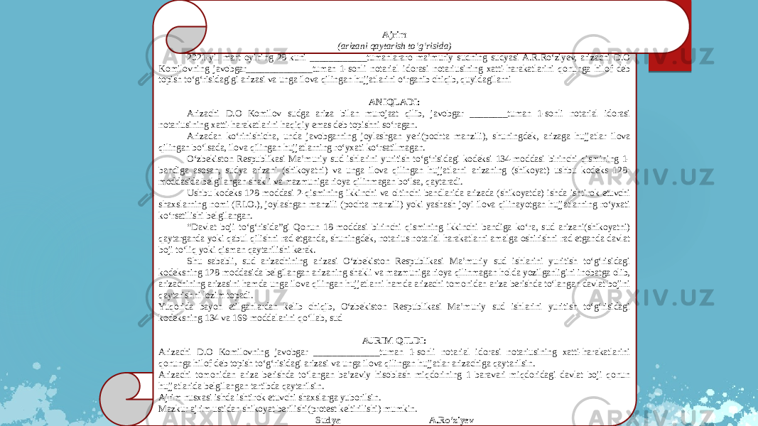 Ajrim (arizani qaytarish to‘g‘risida) 2021-yil mart oyining 28-kuni ____________tumanlararo ma’muriy sudning sudyasi A.R.Ro‘ziyev, arizachi D.O Komilovning javobgar______________tuman 1-sonli notarial idorasi notariusining xatti-harakatlarini qonunga hilof deb topish to‘g‘risidagigi arizasi va unga ilova qilingan hujjatlarini o‘rganib chiqib, quyidagilarni   ANIQLADI: Arizachi D.O Komilov sudga ariza bilan murojaat qilib, javobgar ________tuman 1-sonli notarial idorasi notariusining xatti-harakatlarini haqiqiy emas deb topishni so‘ragan. Arizadan ko‘rinishicha, unda javobgarning joylashgan yeri(pochta manzili), shuningdek, arizaga hujjatlar ilova qilingan bo‘lsada, ilova qilingan hujjatlarning ro‘yxati ko‘rsatilmagan. O‘zbekiston Respublikasi Ma’muriy sud ishlarini yuritish to‘g‘risidagi kodeksi 134-moddasi birinchi qismining 1- bandiga asosan, sudya arizani (shikoyatni) va unga ilova qilingan hujjatlarni arizaning (shikoyat) ushbu kodeks 128- moddasida belgilangan shakli va mazmuniga rioya qilinmagan bo‘lsa, qaytaradi. Ushbu kodeks 128-moddasi 2-qismining ikkinchi va oltinchi bandlarida arizada (shikoyatda) ishda ishtirok etuvchi shaxslarning nomi (F.I.O.), joylashgan manzili (pochta manzili) yoki yashash joyi ilova qilinayotgan hujjatlarning ro‘yxati ko‘rsatilishi belgilangan. “ Davlat boji to‘g‘risida”gi Qonun 18-moddasi birinchi qismining ikkinchi bandiga ko‘ra, sud arizani(shikoyatni) qaytarganda yoki qabul qilishni rad etganda, shuningdek, notarius notarial harakatlarni amalga oshirishni rad etganda davlat boji to‘liq yoki qisman qaytarilishi kerak. Shu sababli, sud arizachining arizasi O‘zbekiston Respublikasi Ma’muriy sud ishlarini yuritish to‘g‘risidagi kodeksning 128-moddasida belgilangan arizaning shakli va mazmuniga rioya qilinmagan holda yozilganligini inobatga olib, arizachining arizasini hamda unga ilova qilingan hujjatlarni hamda arizachi tomonidan ariza berishda to‘langan davlat bojini qaytarishni lozim topadi. Yuqorida bayon etilganlardan kelib chiqib, O‘zbekiston Respublikasi Ma’muriy sud ishlarini yuritish to‘g‘risidagi kodeksning 134 va 169-moddalarini qo‘llab, sud   AJRIM QILDI: Arizachi D.O Komilovning javobgar ______________tuman 1-sonli notarial idorasi notariusining xatti-harakatlarini qonunga hilof deb topish to‘g‘risidagi arizasi va unga ilova qilingan hujjatlar arizachiga qaytarilsin. Arizachi tomonidan ariza berishda to‘langan ba’zaviy hisoblash miqdorining 1 baravari miqdoridagi davlat boji qonun hujjatlarida belgilangan tartibda qaytarilsin. Ajrim nusxasi ishda ishtirok etuvchi shaxslarga yuborilsin. Mazkur ajrim ustidan shikoyat berilishi(protest keltirilishi) mumkin.     Sudya A.Ro‘ziyev 