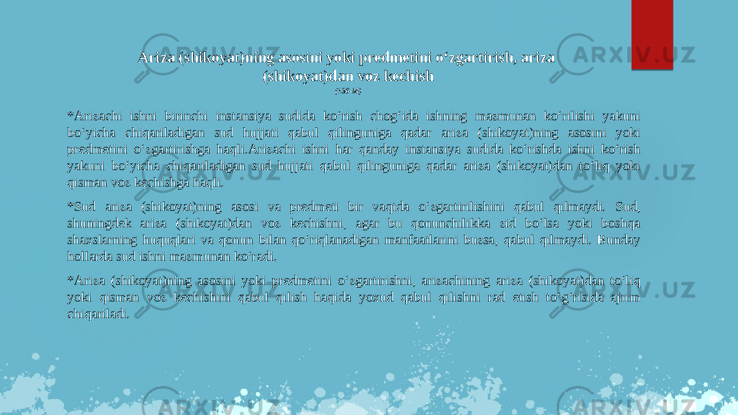 Ariza (shikoyat)ning asosini yoki predmetini o‘zgartirish, ariza (shikoyat)dan voz kechish (136-M) *Arizachi ishni birinchi instansiya sudida ko‘rish chog‘ida ishning mazmunan ko‘rilishi yakuni bo‘yicha chiqariladigan sud hujjati qabul qilinguniga qadar ariza (shikoyat)ning asosini yoki predmetini o‘zgartirishga haqli.Arizachi ishni har qanday instansiya sudida ko‘rishda ishni ko‘rish yakuni bo‘yicha chiqariladigan sud hujjati qabul qilinguniga qadar ariza (shikoyat)dan to‘liq yoki qisman voz kechishga haqli. *Sud ariza (shikoyat)ning asosi va predmeti bir vaqtda o‘zgartirilishini qabul qilmaydi. Sud, shuningdek ariza (shikoyat)dan voz kechishni, agar bu qonunchilikka zid bo‘lsa yoki boshqa shaxslarning huquqlari va qonun bilan qo‘riqlanadigan manfaatlarini buzsa, qabul qilmaydi. Bunday hollarda sud ishni mazmunan ko‘radi. *Ariza (shikoyat)ning asosini yoki predmetini o‘zgartirishni, arizachining ariza (shikoyat)dan to‘liq yoki qisman voz kechishini qabul qilish haqida yoxud qabul qilishni rad etish to‘g‘risida ajrim chiqariladi. 