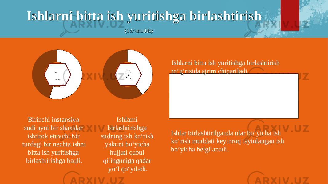 Ishlarni bitta ish yuritishga birlashtirish (137-modda) Birinchi instansiya sudi ayni bir shaxslar ishtirok etuvchi bir turdagi bir nechta ishni bitta ish yuritishga birlashtirishga haqli. Ishlarni birlashtirishga sudning ish ko‘rish yakuni bo‘yicha hujjati qabul qilinguniga qadar yo‘l qo‘yiladi. Ishlarni bitta ish yuritishga birlashtirish to‘g‘risida ajrim chiqariladi. Ishlar birlashtirilganda ular bo‘yicha ish ko‘rish muddati keyinroq tayinlangan ish bo‘yicha belgilanadi.2 1 