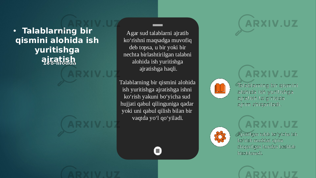 • Talablarning bir qismini alohida ish yuritishga ajratish 138-modda Talablarning bir qismini alohida ish yuritishga ajratish to‘g‘risida ajrim chiqariladi. Ajratilgan talab bo‘yicha ish ko‘rish muddati ajrim chiqarilgan kundan boshlab hisoblanadi. Agar sud talablarni ajratib ko‘rishni maqsadga muvofiq deb topsa, u bir yoki bir nechta birlashtirilgan talabni alohida ish yuritishga ajratishga haqli. Talablarning bir qismini alohida ish yuritishga ajratishga ishni ko‘rish yakuni bo‘yicha sud hujjati qabul qilinguniga qadar yoki uni qabul qilish bilan bir vaqtda yo‘l qo‘yiladi. 