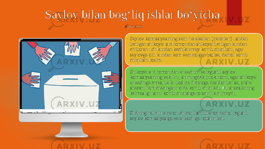 Saylov bilan bog‘liq ishlar bo‘yicha 142-modda Saylov komissiyasining xatti-harakatlari (qarorlari) ustidan berilgan shikoyat sud tomonidan shikoyat berilgan kundan e’tiboran uch kundan kechiktirmay ko‘rib chiqilishi, agar saylovga olti kundan kam vaqt qolgan bo‘lsa, darhol ko‘rib chiqilishi lozim. Shikoyat sud tomonidan arizachini va tegishli saylov komissiyasining vakilini, shuningdek, prokurorni, agar shikoyat arizachiga emas, balki boshqa fuqaroga daxldor bo‘lsa, o‘sha shaxsni ham chaqirgan holda ko‘rib chiqiladi. Bu shaxslarning kelmasligi ishni ko‘rib chiqishga to‘sqinlik qilmaydi, Sudning hal qiluv qarori chiqarilishi bilanoq darhol tegishli saylov komissiyasiga va arizachiga topshiriladi. 