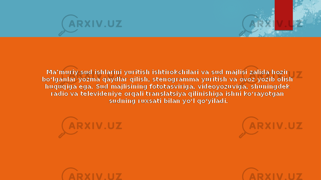 Ma’muriy sud ishlarini yuritish ishtirokchilari va sud majlisi zalida hozir bo‘lganlar yozma qaydlar qilish, stenogramma yuritish va ovoz yozib olish huquqiga ega. Sud majlisining fototasviriga, videoyozuviga, shuningdek radio va televideniye orqali translatsiya qilinishiga ishni ko‘rayotgan sudning ruxsati bilan yo‘l qo‘yiladi. 