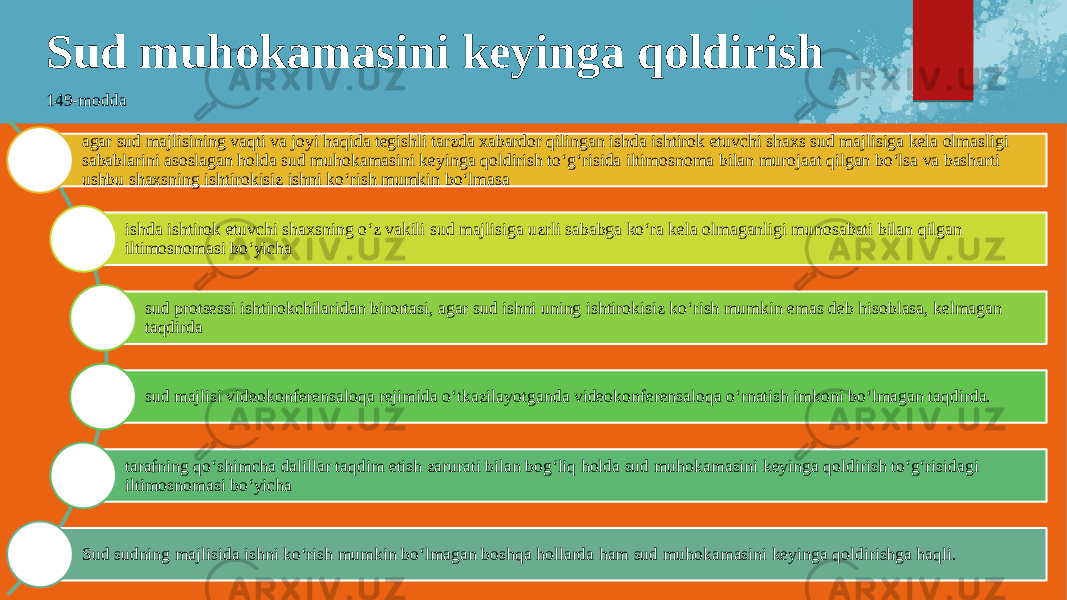 Sud muhokamasini keyinga qoldirish 149-modda agar sud majlisining vaqti va joyi haqida tegishli tarzda xabardor qilingan ishda ishtirok etuvchi shaxs sud majlisiga kela olmasligi sabablarini asoslagan holda sud muhokamasini keyinga qoldirish to‘g‘risida iltimosnoma bilan murojaat qilgan bo‘lsa va basharti ushbu shaxsning ishtirokisiz ishni ko‘rish mumkin bo‘lmasa ishda ishtirok etuvchi shaxsning o‘z vakili sud majlisiga uzrli sababga ko‘ra kela olmaganligi munosabati bilan qilgan iltimosnomasi bo‘yicha sud protsessi ishtirokchilaridan birortasi, agar sud ishni uning ishtirokisiz ko‘rish mumkin emas deb hisoblasa, kelmagan taqdirda sud majlisi videokonferensaloqa rejimida o‘tkazilayotganda videokonferensaloqa o‘rnatish imkoni bo‘lmagan taqdirda. tarafning qo‘shimcha dalillar taqdim etish zarurati bilan bog‘liq holda sud muhokamasini keyinga qoldirish to‘g‘risidagi iltimosnomasi bo‘yicha Sud sudning majlisida ishni ko‘rish mumkin bo‘lmagan boshqa hollarda ham sud muhokamasini keyinga qoldirishga haqli. 